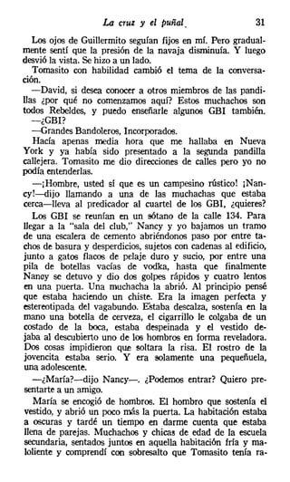 La cruz y el puñal.                    31
   Los ojos de Guillermito seguían fijos en mí. Pero gradual-
mente sentí que la presión de la navaja disminuía. Y luego
desvióla vista. Se hizo a un lado.
   Tomasito con habilidad cambió el tema de la conversa-
ción.
   -David, si desea conocer a otros miembros de las pandi-
llas ¿por qué no comenzamos aquí? Estos muchachos son
todos Rebeldes, y puedo enseñarle algunos GBI también.
   -¿GBI?
   -Grandes Bandoleros, Incorporados.
   Hacía apenas media hora que me hallaba en Nueva
York y ya había sido presentado a la segunda pandilla
callejera. Tomasito me dio direcciones de calles pero yo no
podía entenderlas.
   -¡Hombre, usted sí que es un campesino rústico! [Nan-
cy!-dijo llamando a una de las muchachas que estaba
cerca-lleva al predicador al cuartel de los GBI, ¿quieres?
   Los GBI se reunían en un sótano de la calle 134. Para
llegar a la "sala del club," Nancy y yo bajamos un tramo
de una escalera de cemento abriéndonos paso por entre ta-
chos de basura y desperdicios, sujetos con cadenas al edificio,
junto a gatos flacos de pelaje duro y sucio, por entre una
pila de botellas vacías de vodka, hasta que finalmente
Nanoy se detuvo y dio dos golpes rápidos y cuatro lentos
en una puerta. Una muchacha la abrió. Al principio pensé
que estaba haciendo un chiste. Era la imagen perfecta y
estereotipada del vagabundo. Estaba descalza, sostenía en la
mano una botella de cerveza, el cigarrillo le colgaba de un
costado de la boca, estaba despeinada y el vestido de-
jaba al descubierto uno de los hombros en forma reveladora.
Dos cosas impidieron que soltara la risa. El rostro de la
jovencita estaba serio. Y era solamente una pequeñuela,
una adolescente.
   -¿María?-dijo Nancy-. ¿Podemos entrar? Quiero pre-
sentarte a un amigo.
   María se encogió de hombros. El hombro que sostenía el
vestido, y abrió un poco más la puerta. La habitación estaba
a oscuras y tardé un tiempo en darme cuenta que estaba
llena de parejas. Muchachos y chicas de edad de la escuela
secundaria, sentados juntos en aquella habitación fría y ma-
 loliente y comprendí con sobresalto que Tomasito tenía ra-
 