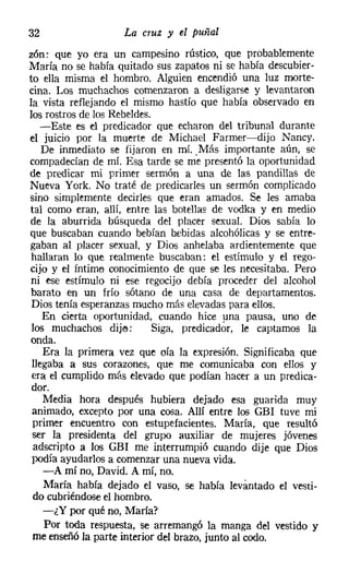 32                 La cruz y el puñal
zón: que yo era un campesino rústico, que probablemente
María no se había quitado sus zapatos ni se había descubier-
to ella misma el hombro. Alguien encendió una luz morte-
cina. Los muchachos comenzaron a desligarse y levantaron
la vista reflejando el mismo hastío que había observado en
los rostros de los Rebeldes.
   -Este es el predicador que echaron del tribunal durante
el juicio por la muerte de Michael Farmer-dijo Nancy.
    De inmediato se fijaron en mí. Más importante aún, se
compadecían de mí. Esa tarde se me presentó la oportunidad
de predicar mi primer sermón a una de las pandillas de
Nueva York. No traté de predicarles un sermón complicado
sino simplemente decirles que eran amados. Se les amaba
tal como eran, allí, entre las botellas de vodka y en medio
de la aburrida búsqueda del placer sexual. Dios sabía lo
que buscaban cuando bebían bebidas alcohólicas y se entre-
gaban al placer sexual, y Dios anhelaba ardientemente que
 hallaran lo que realmente buscaban: el estímulo y el rego-
cijo y el fntime conocimiento de que se les necesitaba. Pero
 ni ese estímulo ni ese regocijo debía proceder del alcohol
 barato en un frío sótano de una casa de departamentos.
 Dios tenía esperanzas mucho más elevadas para ellos.
    En cierta oportunidad, cuando hice una pausa, uno de
 los muchachos dije:        Siga, predicador, le captamos la
 onda.
    Era la primera vez que oía la expresión. Significaba que
 llegaba a sus corazones, que me comunicaba con ellos y
 era el cumplido más elevado que podían hacer a un predica-
 dor.
    Media hora después hubiera dejado esa guarida muy
 animado, excepto por una cosa. Allí entre los GBl tuve mi
 primer encuentro con estupefacientes. María, que resultó
 ser la presidenta del grupo auxiliar de mujeres jóvenes
 adseripto a los GBl me interrumpió cuando dije que Dios
 podía ayudarlos a comenzar una nueva vida.
    -A mí no, David. A mí, no.
    María había dejado el vaso, se había levantado el vesti-
 do cubriéndose el hombro.
    -¿Y por qué no, María?
    Por toda respuesta, se arremangó la manga del vestido y
 me enseñó la parte interior del brazo, junto al codo.
 