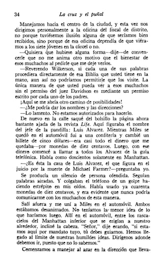 34                  La cruz y el puñal
    Manejamos hacia el centro de la ciudad, y esta vez nos
dirigimos personalmente a la oficina del fiscal de distrito,
no porque tuviésemos ilusión alguna de que seríamos bien
recibidos, sino porque de esa oficina dependía de que viéra-
mos a los siete jóvenes en la cárcel o no.
   -Quisiera que hubiese alguna forma-dije-de conven-
cerle que no me anima otro motivo que el bienestar de
esos muchachos al pedirle que me deje verlos.
    -Reverendo Wilkerson, si cada una de sus palabras
procediera directamente de esa Biblia que usted tiene en la
mano, aun así no podríamos permitirle que los visite. La
única manera de que usted pueda ver a esos muchachos
sin el permiso del juez Davidson es mediante un permiso
escrito por cada uno de los padres.
    ¡Aquí se me abría otro camino de posibilidades!
    -¿Me podría dar los nombres y las direcciones?
    -Lo lamento. No estamos autorizados para hacerlo.
    De nuevo en la calle saqué del bolsillo la página ahora
bastante ajada de la revista Lije. Aquí figuraba el nombre
del jefe de la pandilla: Luis Alvarez, Mientras Miles se
 quedó en el automóvil fui a una confitería y cambié un
 billete de cinco dólares-era casi todo el dinero que me
 quedaba-por monedas de diez centavos. Luego, con ese
 dinere comencé a llamar a todos los Alvarez de la guía
 telefónica. Había como doscientos solamente en Manhattan.
    -¿Es ésta la casa de Luis Alvarez, el que figura en el
 juicio por la muerte de Michael Farmerr-s-preguntaba yo.
    Se producía un silencio de persona ofendida. Seguían
 palabras airadas. Y colgaban el teléfono de un golpe ha-
 ciendo estrépito en mis oídos. Había usado ya cuarenta
 monedas de diez centavos, y era evidente que nunca podría
 comunicarme con los muchachos de esta manera.
     Salí afuera y me uní a Miles en el automóvil. Ambos
 estábamos desanimados. No teníamos la- menor idea de lo
  que haríamos luego. Allí en el automóvil, entre los rasca-
  cielos del Manhattan inferior que se erigían a nuestro
  alrededor, incliné la cabeza. "Señor," dije erando, "si esta-
  mos aquí por mandato tuyo, tú debes guiarnos. Hemos lle-
  gado al límite de nuestras humildes ideas. Dirígenos adonde
  debemos ir, puesto que no lo sabemos."
     Comenzamos a manejar al azar en la dirección que lleva-
 