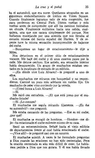 La cruz y tI puñal                    35
ba el automóvil, que era norte. Quedamos atrapados en un
gigantesco embotellamiento de tráfico en Times Square,
Cuando finalmente logramos salir de esta congestión, fue
para perdemos en Central Park, Dimos vueltas y más
vueltas antes de comprender que allí los caminos formaban
un círcule. Finalmente enfilamos hacia una salida, cual-
quiera, una que nos sacara simplemente del parque. Nos
hallamos manejando por una avenida que nos llevaba al
corazón misme del barrio español del Harlem. Y de re-
pente tuve la misma sensación incomprensible de bajarme
del coche.
   -Busquemos un lugar de estacionamiento-le dije a
Miles.
   Nos detuvimos en el primer sitio de estacionamiento
vacante. Me bajé del coche y di unos cuantos pasos por la
calle. Me detuve ceníuso. Ese anhelo, esa sensación interior
había desaparecido. Un grupo de muchachos estaban sen-
tados en la escalinata de entrada de un edificio.
   -¿En dónde vive Luis Alvarez?-le pregunté a uno de
ellos.
   Los muchachos me miraron con hosquedad y no respon-
dieron. Caminé un poco más adelante sin rumbo fijo. Un
muchacho de color vino corriendo por la vereda.
   -¿Usted busca a Luis Alvarez?
   -Sí.
   Me miró con extrañeza. -¿El que está preso ·por el mu-
chacho lisiado?
   -Sí. ¿Lo conoces?
   El muchacho me seguía mirando fijamente. -¿Es ése
su automóvil?-me preguntó.
   Me estaba cansando de las preguntas. -Ese es mi coche,
¿por qué?
   El muchacha se encogió de hombros. -Hombre-me di-
 jo-ha estacionado el coche enfrente mismo de su casa.
   Sentí un estremecimiento. Señalé hacia el viejo edificio
 de departamentos frente al cual había estacionado el coche.
 -¿Vive allí?-le pregunté casi con un susurro.
    El muchacha asintió. A veces le he formulado preguntas
 a Dios cuando las eraciones no han sido centestadas, Pere
 la oración contestada es aún más difícil de creer. Le había-
 mos pedide a Dios que nos guiara. Y él nos había llevado
 