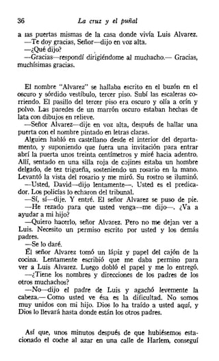36                  La cruz y el puñal
a las puertas mismas de la casa donde vivía Luis Alvarez.
  -Te doy gracias, Señor-dijo en voz alta.
  -¿Qué dijo?           .
  --Gracias-respondí dirigiéndome al muchacho.- Gracias,
muchísimas gracias.


   El nombre "Alvarez" se hallaba escrito en el buzón en el
oscuro y sórdido vestíbulo, tercer piso. Subí las escaleras co-
rriendo. El pasillo del tercer piso era oscuro y olía a orín y
polvo. Las paredes de un marrón oscuro estaban hechas de
lata con dibujos en relieve.
   -Señor Alvarez-s-dije en voz alta, después de hallar una
puerta con el nombre pintado en letras claras.
   Alguien habló en castellano desde el interior del departa-
mento, y suponiendo que fuera una invitación para entrar
abrí la puerta unos treinta centímetros y miré hacía adentro.
Allí, sentado en una silla roja de cojines estaba un hombre
delgado, de tez trigueña, sosteniendo un rosario en la mano.
Levantó la vista del rosario y me miró. Su rostro se iluminó.
   -Usted, David-dijo lentamente-i-, Usted es el predica-
dor. Los policías lo echaron del tribunal.
   -Sí, sí-dije. Y entré. El señor Alvarez se puso de pie.
   -He rezado para que usted venga-me dijo-. ¿Va a
ayudar a mi hijo?
   -Quiero hacerlo, señor Alvarez, Pero no me dejan ver a
Luis. Necesito un permiso escrito por usted y los demás
padres.
   -Se lo daré.
   El señor Alvarez tomó un lápiz y papel del cajón de la
cocina. Lentamente escribió que me daba permiso para
ver a Luis Alvarez, Luego dobló el papel y me lo entregó.
   -¿Tiene los nombres y direcciones de los padres de los
otros muchachos?
   -No-dijo el padre de Luis y agachó levemente la
cabeza.- Como usted ve ésa es la dificultad. No somos
 muy unidos con mi hijo. Dios lo ha traído a usted aquí, y
Dios lo llevará hasta donde están los otros padres.

  Así que, unos minutos después de que hubiésemos esta-
cionado el coche al azar en una calle de Harlem, conseguí
 