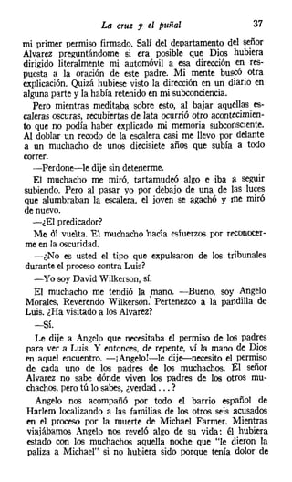 La cruz y el puñal                     37
mi primer permiso firmado. Salí del departamento del señor
Alvarez preguntándome si era posible que Dios hubiera
dirigido literalmente mi automóvil a esa dirección en res-
puesta a la oración de este padre. Mi mente buscó otra
explicación. Quizá hubiese visto la dirección en un diario en
alguna parte y la había retenido en mi subconciencia.
  Pero mientras meditaba sobre esto, al bajar aquellas es-
caleras oscuras, recubiertas de lata ocurrió otro acontecimien-
to que no podía haber explicado mi memoria subconsciente.
Al doblar un recodo de la escalera casi me llevo por delante
a un muchacho de unos diecisiete años que subía a todo
correr.
  -Perdone-le dije sin detenerme.
  El muchacho me miró, tartamudeó algo e iba a seguir
subiendo. Pero al pasar yo por debajo de una de las luces
que alumbraban la escalera, el joven se agachó y me miró
de nuevo.
  -¿El predicador?
  Me dí vuelta. El muchacho hacía esiuerzos por reconocer-
me en la oscuridad.
   -¿No es usted el tipo que expulsaron de los tribunales
durante el procesocontra Luis?
   -Yo soy David Wilkerson, sí.
   El muchacho me tendió la mano. -Bueno, soy Angelo
Morales, Reverendo Wilkerson: Pertenezco a la pandilla de
Luis. ¿Ha visitado a los Alvarez?
  -Sí.
  Le dije a Angelo que necesitaba el permiso de los padres
para ver a Luis. Y entonces, de repente, ví la mano de Dios
en aquel encuentro. -¡Angelo!-le dije-s-necesito el permiso
de cada uno de los padres de los muchachos. El señor
Alvarez no sabe dónde viven los padres de los otros mu-
chachos, pero tú lo sabes, ¿verdad ... ?
  Angelo nos acompañó por todo el barrio español de
Harlem localizando a las familias de los otros seis acusados
en el proceso por la muerte de Michael Farmer, Mientras
viajábamos Angelo nos reveló algo de su vida: él hubiera
estado con los muchachos aquella noche que "le dieron la
paliza a Michael" si no hubiera sido porque tenía dolor de
 