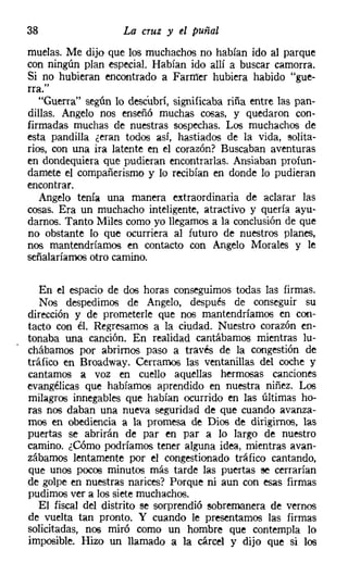 38                  La cruz y el puñal
muelas. Me dijo que los muchachos no habían ido al parque
con ningún plan especial. Habían ido allí a buscar camorra.
Si no hubieran encontrado a Farrner hubiera habido "gue-
rra."
   "Guerra" según lo descubrí, significaba riña entre las pan-
dillas. Angelo nos enseñó muchas cosas, y quedaron con-
firmadas muchas de nuestras sospechas. Los muchachos de
esta pandilla ¿eran todos así, hastiados de la vida, solita-
rios, con una ira latente en el corazón? Buscaban aventuras
en dondequiera que pudieran encontrarlas. Ansiaban profun-
darnete el compañerismo y lo recibían en donde lo pudieran
encontrar.
   Angelo tenía una manera extraordinaria de aclarar las
cosas. Era un muchacho inteligente, atractivo y quería ayu-
darnos. Tanto Miles como yo llegamos a la conclusión de que
no obstante lo que ocurriera al futuro de nuestros planes,
nos mantendríamos en contacto con Angelo Morales y le
señalaríamos otro camino.

   En el espacio de dos horas conseguimos todas las firmas.
   Nos despedimos de Angelo, después de conseguir su
dirección y de prometerle que nos mantendríamos en con-
tacto con él. Regresamos a la ciudad. Nuestro corazón en-
tonaba una canción. En realidad cantábamos mientras lu-
chábamos por abrimos paso a través de la congestión de
tráfico en Broadway. Cerramos las ventanillas del coche y
cantamos a voz en cuello aquellas hermosas canciones
evangélicas que habíamos aprendido en nuestra niñez. Los
milagros innegables que habían ocurrido en las últimas ho-
ras nos daban una nueva seguridad de que cuando avanza-
mos en obediencia a la promesa de Dios de dirigimos, las
puertas se abrirán de par en par a lo largo de nuestro
camino. ¿Cómo podríamos tener alguna idea, mientras avan-
zábamos lentamente por el congestionado tráfico cantando,
que unos pocos minutos más tarde las puertas se cerrarían
de golpe en nuestras narices? Porque ni aun con esas firmas
pudimos ver a los siete muchachos.
   El fiscal del distrito se sorprendió sobremanera de vernos
de vuelta tan pronto. Y cuando le presentamos las firmas
solicitadas, nos miró como un hombre que contempla lo
imposible. Hizo un llamado a la cárcel y dijo que si los
 