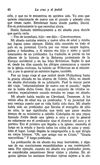 40                  La cruz y el puñal
ción, y que no te encuentras en aprietos solo. Yo creo que
quieres relacionarte de nuevo con el pasado y además creo
que tienes razón. Remóntate hasta donde puedes, David.
Eso es precisamente lo que necesitasahora.
   Había llamado telefónicamente a mi abuelo para decirle
que quería verlo.
   -Ven de inmediato, hijo-me dijo- Conversaremos.
   Mi abuelo contaba setenta y nueve años de edad y estaba
tan fogoso como siempre. Había sido conocido en todo el
país en su juventud. Corría por sus venas sangre inglesa,
galesa y holandesa, y él mismo era hijo y nieto y quizá
tataranieto de un predicador. La tradición se pierde en los
albores de la historia de la Reforma protestante de la
Europa occidental y en las Islas Británicas. Según lo que
sé, desde los días cuando los clérigos comenzaron a casarse
en la iglesia cristiana, ha habido un Wilkerson en el ministe-
rio, y por lo general un ministro fogoso, también.
   Fue un largo viaje el que realicé desde Philipsburg hasta
la granja ubicada en las afueras de Toledo, Ohío, en donde
mi abuelo disfrutaba de su jubilación. Pasé la mayor parte
del viaje, "relacionándome de nuevo con el pasado," según
me lo había dicho Gwen. Era un conjunto de vívidos re-
cuerdos, especialmente cuando entraba en juego mi abuelo.
   Mi abuelo había nacido en Cleveland, Tennessee. A los
veinte años de edad era ya predicador. Y su juventud fue
una ventaja puesto que sn vida había sido dura. Mi abuelo
había sido un predicador que llevaba el evangelio de sitio
en sitio, lo que significaba que tenía que pasar mucho
tiempo de su ministerio a caballo. Cabalgaba en una yegua
llamada N ellie desde una iglesia a otra y por lo general
no solamente era el predicador sino el director del coro y el
 portero. Era el primero que llegaba a 'la iglesia: encendía el
 fuego en la estufa y barría todos los nidos de ratas y venti-
laba el lugar. Luego llegaba la congregación a la que dirigía
 en viejos himnos, "Oh, que amigo nos es Cristo," "Gracia
 maravillosa." Y luego predicaba.
   La predicación de mi abuelo era muy inortodoxa, y algu-
 nas de sus convicciones escandalizaban a sus contemporá-
 neos. Por ejemplo, cuando mi abuelo era predicador joven,
 se consideraba pecaminoso llevar cintas y plumas. En al-
 gunas iglesias los ancianos llevaban tijeras sujetas a la cin-
 