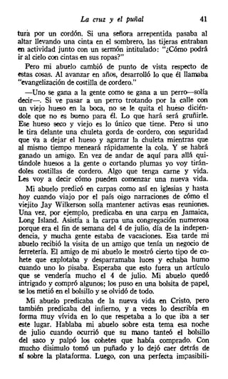 La cruz y el puñal                     41
tura por un cordón. Si una señora arrepentida pasaba al
altar llevando una cinta en el sombrero, las tijeras entraban
en actividad junto con un sermón intitulado: "¿Cómo podrá
ir al cielocon cintas en sus ropas?"
   Pero mi abuelo cambió de punto de vista respecto de
EStas cosas. Al avanzar en años, desarrolló lo que él llamaba
"evangelización de costilla de cordero."
   -Uno se gana a la gente como se gana a un perro-e-solía
decir-o Si ve pasar a un perro trotando por la calle con
 un viejo hueso en la boca, no se le quita el hueso dicién-
dole que no es bueno para él. Lo que hará será gruñirle,
Ese hueso seco y viejo es lo único que tiene. Pero si uno
le tira delante una chuleta gorda de 'cordero, con seguridad
que va a dejar el hueso y agarrar la chuleta mientras que
al mismo tiempo meneará rápidamente la cola. Y se habrá
 ganado un amigo. En vez de andar de aquí para allá qui-
tándole huesos a la gente o cortando plumas yo voy tirán-
doles costillas de cordero. Algo que tenga carne y vida.
Les voy a decir cómo pueden comenzar una nueva vida.
   Mi abuelo predicó en carpas como así en iglesias y hasta
 hoy cuando viajo por el país oigo narraciones de cómo el
viejito Jay Wilkerson solía mantener activas esas reuniones.
Una vez, por ejemplo, predicaba en una carpa en Jamaica,
 Long Island. Asistía a la carpa una congregación numerosa
porque era el fin de semana del 4 de julio, día de la indepen-
dencia, y mucha gente estaba de vacaciones. Esa tarde mi
abuelo recibió la visita de un amigo que tenía un negocio de
 ferretería. El amigo de mi abuelo le mostró cierto tipo de co-
 hete que explotaba y desparramaba luces y echaba humo
cuando uno lo pisaba. Esperaba que esto fuera un artículo
que se vendería mucho el 4 de julio. Mi abuelo quedó
intrigado y compró algunos; los puso en una bolsita de -papel,
se los metió en el bolsillo y se olvidó de todo.
   Mi abuelo predicaba de la nueva vida en Cristo, pero
 también predicaba del infierno, y a veces lo describía en
 forma muy vívida en lo que respetaba a lo que iba a ser
este lugar. Hablaba mi abuelo sobre esta tema esa noche
 de julio cuando ocurrió que su mano tanteó el bolsillo
del saco y palpó los cohetes que había comprado. Con
 mucho disimulo tomó un puñado y lo dejó caer detrás de
sí sobre la plataforma. Luego, con una perfecta ímpasíbili-
 