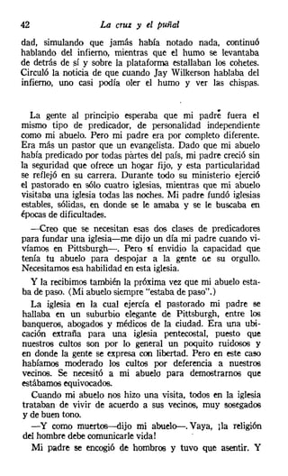 42                  La cruz y el puñal
dad, simulando Que jamás había notado nada, continuó
hablando del infierno, mientras que el humo se levantaba
de detrás de sí y sobre la plataforma estallaban los cohetes.
Circuló la noticia de que cuando Jay Wilkerson hablaba del
infierno, uno casi POdía oler el humo y ver las chispas.


   La gente al pnncipio esperaba Que mi padre fuera el
mismo tipo de predicador, de personalidad independiente
como mi abuelo. Pero mi padre era por completo diferente.
Era más un pastor Que un evangelista. Dado Que mi abuelo
había predicado por todas partes del país, mi padre creció sin
la seguridad Que ofrece un hogar fijo, y esta particularidad
se reflejó en su carrera. Durante todo su ministerio ejerció
el pastorado en sólo cuatro iglesias, mientras que mi abuelo
visitaba una iglesia todas las noches. Mi padre fundó iglesias
estables, sólidas, en donde se le amaba y se le buscaba en
épocas de dificultades.
   -Creo que se necesitan esas dos clases de predicadores
para fundar una iglesia-me dijo un día mi padre cuando vi-
víamos en Pittsburgh-. Pero sí envidio la capacidad que
tenía tu abuelo para despojar a la gente (le su orgullo.
Necesitamos esa habilidad en esta iglesia.
   y la recibimos también la próxima vez Que mi abuelo esta-
ba de paso. (Mi abuelo siempre "estaba de paso".)
   La iglesia en la cual ejercía el pastorado mi padre Be
 hallaba en un suburbio elegante de Pittsburgh, entre los
banqueros, abogados y médicos de la ciudad. Era una ubi-
cación extraña para una iglesia pentecostal, puesto que
nuestros cultos son por lo general un poquito ruidosos y
en donde la gente se expresa con libertad. Pero en este caso
habíamos moderado los cultos por deferencia a nuestros
 vecinos. Se necesitó a mi abuelo para demostramos que
estábamos equivocados.
    Cuando mi abuelo nos hizo una visita, todos en la iglesia
 trataban de vivir de acuerdo a sus vecinos, muy sosegados
 y de buen tono.
    - y como muertos-dijo mi abuelo-. Vaya, tla religión
 del hombre debe comunicarle vida!
    Mi padre se encogió de hombros y tuvo que asentir. Y
 