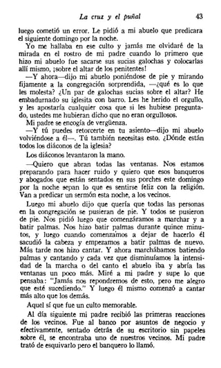 La cruz y el puñal                   43
luego cometió un error. Le pidió a mi abuelo que predicara
el siguiente domingo por la noche.
   Yo me hallaba en ese culto y jamás me olvidaré de la
mirada en el rostro de mi padre cuando lo primero que
hizo mi abuelo fue sacarse sus sucias galochas y colocarlas
allí mismo, [sobre el altar de los penitentes!
   -y ahora-dijo mi abuelo poniéndose de pie y mirando
fijamente a la congregación sorprendida, -¿qué es lo que
les molesta? ¿Un par de galochas sucias sobre el altar? He
embadurnado su iglesita con barro. Les he herido el orgullo,
y les apostaría cualquier cosa que si les hubiese pregunta-
do, ustedes me hubieran dicho que no eran orgullosos.
   Mi padre se encogía de vergüenza.
   - y tú puedes retorcerte en tu asiento-dijo mi abuelo
volviéndose a él-o Tú también necesitas esto. ¿Dónde están
todos los diáconos de la iglesia?
   Los diáconos levantaron la mano.
   -Quiero que abran todas las ventanas. Nos estamos
preparando para hacer ruido y quiero que esos banqueros
y abogados que están sentados en sus porches este domingo
por la noche eepan lo que es sentirse feliz con la religión.
Van a predicar un sermón esta noche, a los vecinos.
   Luego mi abuelo dijo que quería que todas las personas
en la congregación se pusieran de pie. Y todos se pusieron
de pie. Nos pidió luego que comenzáramos a marchar y a
batir palmas. Nos hizo batir palmas durante quince minu-
tos, y luego cuando comenzamos a dejar de hacerlo él
sacudió la cabeza y empezamos a batir palmas de nuevo.
Más tarde nos hizo cantar. Y ahora marchábamos batiendo
palmas y cantando y cada vez que disminuíamos la intensi-
 dad de la marcha o del canto el abuelo iba y abría las
ventanas un poco más. Miré a mi padre y supe lo que
 pensaba: "Jamás nos repondremos de esto, pero me alegro
 que esté sucediendo." Y luego él mismo comenzó a cantar
 más alto que los demás.
    Aquel sí que fue un culto memorable.
    Al día siguiente mi padre recibió las primeras reacciones
 de los vecinos. Fue al banco por asuntos de negocio y
 efectivamente, sentado detrás de su escritorio sin papeles
 sobre él, se encontraba uno de nuestros vecinos. Mi padre
 trató de esquivarlo pero el banquero lo llamó.
 