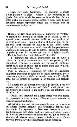 44                 La cruz y el puñal
   -Diga, Reverendo Wilkerson.- El banquero lo invitó
a que pasara y le dijo: -Anoche sí que cantaron en su
iglesia. Ese es tema de las conversaciones de hoy. Se nos
había dicho que ustedes podían cantar, y desde hace tiempo
habíamos estado esperando oirlos. Es lo mejor que ha
pasado en este vecindario.


   Durante los tres años siguientes se manifestó un verdade-
ro espíritu de libertad y de poder en la iglesia, y con él
aprendí una tremenda lección. - Tienes que predicar el
mensaje pentecostal-s-dijo mi abuelo al hablar con mi pa-
dre más tarde, respecto del culto en el cual había puesto
las galochas embarradas. sobre el altar de los penitentes-o
Cuando se lo despoja de todo lo demás, Pentecostés represen-
ta poder y vida. Es por eso que vino a la Iglesia cuando
el Espíritu Santo descendió el día de Pentecostés.
   -y-continuó mi abuelo golpeándose con el puño la
palma de la mano-euando uno goza de poder y vida
demostrará robustez, y cuando uno es robusto probable-
mente hará algo de ruido, que es bueno para uno, y cierta-
mente se le embarrarán las botas.
   Para mi abuelo, el embarrarse las botas no significaba
solamente ensuciarse la suela de las botas caminando por el
barro para ayudar a algún necesitado, sino también signifi-
caba que se gastara la puntera al arrodillarse con frecuen-
cia.
   Mi abuelo era un hombre dedicado a la oración, y en este
aspecto toda su familia era así. Educó a mi padre para
ser hombre de oración, y mi padre a su vez implantó esta
virtud en mí.
   -David-me preguntó mi abuelo cierta vez que estaba
de paso-¿te atreves a orar pidiendo ayuda cuando te
encuentras en dificultades?
   Al principio me pareció una pregunta rara, pero cuando
mi abuelo insistió descubrí que procuraba decirme algo
importante. Le agradecía a Dios con frecuencia por las
bendiciones que disfrutaba, padres y casa, alimentos y escue-
la. Y oraba generalmente en forma evasiva que el Señor al-
gún día, de alguna forma, escogiera trabajar a través de
mi vida. Pero rara vez oré solicitando ayuda específica.
 