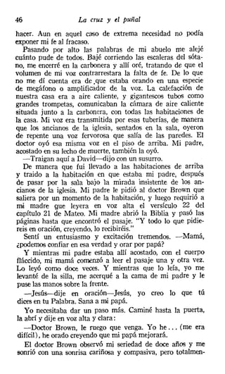 46                  La cruz y tI puñal
hacer. Aun en aquel caso de extrema necesidad no podía
exponer mi fe al fracaso.
   Pasando por alto las palabras de mi abuelo me alejé
cuánto pude de todos. Bajé corriendo las escaleras del sóta-
no, me encerré en la carbonera y allí oré, tratando de que el
volumen de mi voz contrarrestara la falta de fe. De lo que
no me dí cuenta era de .que estaba orando en una especie
de megáfono o amplificador de la voz. La calefacción de
nuestra casa era a aire caliente, y gigantescos tubos como
grandes trompetas, comunicaban la cámara de aire caliente
situada junto a la carbonera, con todas las habitaciones de
la casa. Mi voz era transmitida por esas tuberías, de manera
que los ancianos de la iglesia, sentados en la sala, oyeron
de repente una voz fervorosa que salía de las paredes. El
doctor oyó esa misma voz en el piso de arriba. Mi padre,
acostado en su lecho de muerte, también la oyó.
   -Traigan aquí a David-dijo con un susurro.
   De manera que fui llevado a las habitaciones de arriba
y traido a la habitación en que estaba mi padre, después
de pasar por la sala bajo la mirada insistente de los an-
cianos de la iglesia. Mi padre le pidió al doctor Brown que
saliera por un momento de la habitación, y luego requirió a
mi madre Que leyera en voz alta el versículo 22 del
capítulo 21 de Mateo. Mi madre abrió la Biblia y pasó las
páginas hasta que encontró el pasaje. "Y todo lo que pidie-
reis en oración, creyendo, lo recibiréis."
   Sentí un entusiasmo y excitación tremendos. -Mamá,
¿podemos confiar en esa verdad y orar por papá?
   Y mientras mi padre estaba allí acostado, con el cuerpo
fláccido, mi mamá comenzó a leer el pasaje una y otra vez.
Lo leyó como doce veces. Y mientras que lo leía, yo me
levanté de la silla, me acerqué a la cama de mi padre y le
puse las manos sobre la frente.
   -Jesús-dije en oración-Jesús, yo creo lo que tú
dices en tu Palabra. Sana a mi papá.
   Yo necesitaba dar un paso más. Caminé hasta la puerta,
la abrí y dije en voz alta y clara:
   -Doctor Brown, le ruego que venga. Yo he ... (me era
difícil), he orado creyendo que mi papá mejorará.
   El doctor Brown observó mi seriedad de doce años y me
sonrió con una sonrisa cariñosa y compasiva, pero totalmen-
 