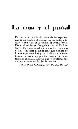 La      C::I"UZ ",                t::1 punal
Este es un extraordinario relato de las experien-
cias de un hombre al penetrar en las partes más
bajas y sombrías de la ciudad de Nueva York.
Desde el comienzo, fue guiado por el Espíritu
Santo. Tal cerno Abraham, obedeció el mandato
y salió "sin saber a dónde iba." Los detalles de
lo que experimentó él y su familia son a veces
brutales y hasta repugnantes, pere a través de
todos los sucesos se observa una fe constante, que
aunque a veces vacila, jamás fracasa.
   ,---EI Dr.. Daniel A. PeJinA, en "The Christian Herl!Jltl."
 