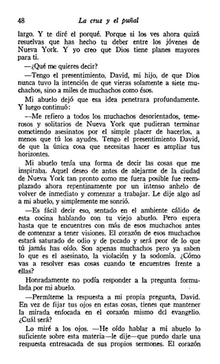 48                  La cruz y el puñal
largo. Y te diré el porqué. Porque si los ves ahora quizá
resuelvas que has hecho tu deber entre los jóvenes de
Nueva York. Y' yo creo que Dios tiene planes mayores
para ti.
   -¿Qué me quieres decir?
   -Tengo el presentimiento, David, mi hijo, de que Dios
nunca tuvo la intención de que vieras solamente a siete mu-
chachos, sino a miles de muchachoscomo ésos.
   Mi abuelo dejó que esa idea penetrara profundamente.
Y luegocontinuó:
   -Me refiero a todos los muchachos desorientados, teme-
rosos y solitarios de Nueva York que pudieran terminar
cometiendo asesinatos por el simple placer de hacerlos, a
menos que tú los ayudes. Tengo el presentimiento David,
de que la única cosa que necesitas hacer es ampliar tus
horizontes.
   Mi abuelo tenía una forma de decir las cosas que me
inspiraba. Aquel deseo de antes de alejarme de la ciudad
de Nueva York tan pronto como me fuera posible fue reem-
plazado ahora repentinamente por un intenso anhelo de
volver de inmediato y comenzar a trabajar. Le dije algo así
a mi abuelo, y simplemente me sonrió.
   -Es fácil decir eso, sentado en el ambiente cálido de
esta cocina hablando con tu viejo abuelo. Pero espera
hasta que te encuentres con más de esos muchachos antes
de comenzar a tener visiones. El corazón de esos muchachos
estará saturado de odio y de pecado y será peor de lo que
tú jamás has oído. Son apenas muchachos pero ya saben
 lo que es el asesinato, la violación y la sodomía. ¿Cómo
vas a resolver esas cosas cuando te encuentres frente a
ellas?
   Honradamente no podía responder a la pregunta formu-
 lada por mi abuelo.
   -Permíteme la respuesta a mi propia pregunta, David.
 En vez de fijar tus ojos en estas cosas, tienes que mantener
 la mirada enfocada en el corazón mismo del evangelio.
 ¿Cuál será?
   Lo miré a los ojos. -He oído hablar a mi abuelo lo
suficiente sobre esta materia-le dije-que puedo darle una
 respuesta entresacada de sus propios sermones. El corazón
 
