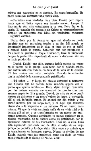La cruz y el puñal
mismo del evangelio es el cambio. Es transformación. Es
nacer de nuevo, comenzar una nueva vida.
  -Parloteas esas verdades muy bien, David, pero espera
hasta que el Señor opere esa transformación. Luego tú
imprimirás aún más entusiasmo a tu voz. Pero ésa es la
teoría. El corazón del mensaje de Cristo es extremadamente
simple: un encuentro con Dios-un verdadero encuentro
-significa cambio.
   Podía decir por la forma en que mi abuelo se ponía
inquieto que mi entrevista tocaba a su fin. Mi abuelo se
desprendió lentamente de la silla, se puso de pie, se estiró
y caminó hacia la puerta. Sabiendo que por naturaleza a
mi abuelo le gustaba el toque dramático, tuve la impresión
de que la parte más importante de nuestra discusión aún no
se había producido.
  -David, David-me dijo, cuando había puesto su mano
en la puerta de la granja-aun temo por ti cuando tengas
que enfrentarte con toda la crudeza de la vida de la ciudad.
Tú has vivido una vida protegida. Cuando te enfrentes
con la maldad de la carne quedarás petrificado.
  -Tú sabes ...-y luego mi abuelo comenzó a narrarme
una historia que no parecía tener relación alguna con el
punto que quería recalcar-o Hace algún tiempo caminaba
por las colinas cuando me encontré de pronto con una
enorme serpiente. Era grande, David, de más de ocho centí-
metros de diámetro y un metro' veinte de largo, y enroscada
allí al sol, infundía temor. El animal me dio miedo y me
quedé inmóvil por un largo rato, y he aquí que mientras
observaba a la serpiente vi un milagro. Vi un nuevo naci-
miento. Vi que la vieja serpiente salía de su vieja piel y la
dejaba allí al sol y se transformaba en un nuevo ser real-
mente hermoso. Cuando comiences tu nuevo quehacer en la
ciudad, muchacho, no te quedes como yo petrificado por la
apariencia externa de tus muchachos. Dios no lo está. Dios
está esperando que cada uno de ellos se salga de su viejo
pellejo de pecados y lo deje atrás. Dios espera y anhela que
se transformen en hombres nuevos. Nunca te olvides de eso
David, cuando veas tus serpientes, como sin duda las verás
en las veredas de la ciudad de Nueva York.
 