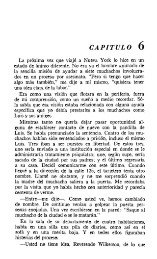 CAPITULO               6
   La próxima vez que VIaje a Nueva York lo hice en un
estado de ánimo diferente. No era ya el hombre animado de
la sencilla misión de ayudar a siete muchachos involucra-
dos en un proceso por asesinato. "Pero si tengo que hacer
algo más también," me dije a mí mismo, "quisiera tener
una idea clara de la labor."
    Era como una visión que flotara en la periferia, fuera
de mi comprensión, como un sueño a medio recordar. Só-
lo sabía que esa visión estaba relacionada con alguna ayuda
específica que ye debía prestarles a los muchachos como
Luis y sus amigos.
    Mientras tante no quería dejar pasar oportunidad al-
guna de establecer contacto de nuevo con la pandilla de
Luis. Se había pronunciado la sentencia. Cuatro de los mu-
chachos habían sido sentenciados a prisión, incluso el mismo
 Luis. Tres iban a ser puestos en libertad. De estos tres,
 uno sería enviado a una institución especial en donde se le
 administraría tratamiento psiquiatra: un!'), según supe, sería
 sacado de la ciudad por sus padres; y el último regresaría
 a su casa. Decidí comunicarme con este último. Cuando
 llegué a la dirección de la calle 125, el tarjetero tenía otro
 nombre. Llamé ne obstante, y ne me sorprendió cuando
 la madre del muchacho saliera a la puerta. Me recordaba
 por la visita que Yl'l había hecho con anterioridad y parecía
 contenta de verme.
    -Entre-me diie-s-. Cerne usted ve, hemos cambiado
 de nombre. De continuo venían a golpear la puerta per-
 sonas enejadas, Una vez escribieron en la pared: "Saque al
 muchacho de la ciudad e se le matarán."
    En la sala de su departamento de cuatro habitaciones,
 había en una silla una pila de diarios, como así en el
 sofá y en una mesita baja. Y en tedes ellos figuraban
 historias del proceso.
    -Usted no tiene idea, Reverendo Wilkerson, de lo que
 
