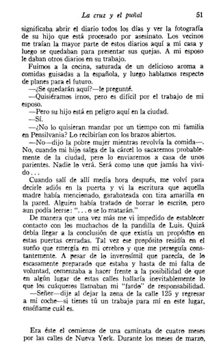 La cruz y el puñal                     51
significaba abrir el diario todos los días y ver la fotografía
de su hijo que está procesado por asesinato. Los vecinos
me traían la mayor parte de estos diarios aquí a mi casa y
luego se quedaban para presentar sus quejas. A mi esposo
le daban otros diarios en su trabajo.
   Fuimos a la cocina, saturada de un delicioso aroma a
comidas guisadas a la española, y luego hablamos respecte
de planes para el futuro.
   -¿Se quedarán aquí?-le pregunté.
   -Quisiéramoo irnos, pero es difícil por el trabajo de mi
esposo.
   -Pero su hijo está en peligro aquí en la ciudad.
  -Sí.
  -¿No lo quisieran mandar por un tiempo con mi familia
en Pensilvania? Lo recibirían con los brazos abiertos.
  -No-dijo la pobre mujer mientras revolvía la comida-o
No, cuando mi hijo salga de la cárcel lo sacaremos probable-
mente de la ciudad, pere lo enviaremos a casa de unos
parientes. Nadie lo verá. Será como une que jamás ha vivi-
do ...
  Cuando salí de allí media hora después, me volví para
decirle adiós en la puerta y vi la escritura que aquella
madre había mencionado, garabateada con tiza amarilla en
la pared. Alguien había tratado de borrar 16 escrito, pero
aun podía leerse: " ... o se lo matarán."
  De manera que una vez más me vi impedido de establecer
contacto con loo muchachos de la pandilla de Luis. Quizá
debía llegar a la conclusión de que existía un propóstte en
estas puertas cerradas. Tal vez ese prepósite residía en el
sueño que emergía en mi cerebro y que me perseguía cons-
tantemente. A l'esar de lo inverosímil que parecía, de le
escasamente preparado que estaba y hasta de mi falta de
voluntad, comenzaba a hacer frente a la posibilidad de que
en algún lugar de estas calles hallaría inevitablemente lo
que los cuáqueras llamaban mi "farde" de responsabilidad.
   -Señer-dije al dejar la zena de la calle 125 y regresar
a mi coche-v-si tienes tú un trabaje para mí en este lugar,
enséñame cuál es.


  Era éste el cemienze de una caminata de cuatre meses
por las calles de Nueva Yerk, Durante los meses de marzo,
 
