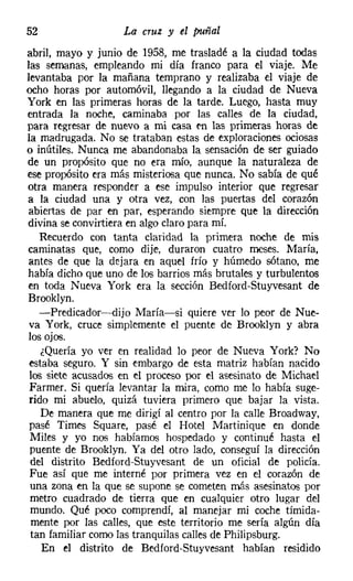 52                  La cruz y el puñal
abril, mayo y junio de 1958, me trasladé a la ciudad todas
las semanas, empleando mi día franco para el viaje. Me
levantaba por la mañana temprano y realizaba el viaje de
ocho horas por automóvil, llegando a la ciudad de Nueva
York en las primeras horas de la tarde. Luego, hasta muy
entrada la noche, caminaba por las calles de la ciudad,
para regresar de nuevo a mi casa en las primeras horas de
la madrugada. No se trataban estas de exploraciones ociosas
o inútiles. Nunca me abandonaba la sensación de ser guiado
de un propósito que no Na mío, aunque la naturaleza de
ese propósito era más misteriosa que nunca. No sabía de qué
otra manera responder a ese impulso interior que regresar
a la ciudad una y otra vez, con las puertas del corazón
abiertas de par en par, esperando siempre que la dirección
divina se convirtiera en algo claro para mí.
    Recuerdo con tanta claridad la primera noche de mis
caminatas que, como dije, duraron cuatro meses. María,
antes de que la dejara en aquel frío y húmedo sótano, me
había dicho que uno de los barrios más brutales y turbulentos
en toda Nueva York era la sección Bedford-Stuyvesant de
Brooklyn.
    -Predicador-dijo María-si quiere ver lo peor de Nue-
 va York, cruce simplemente el puente de Brooklyn y abra
los ojos.
    ¿Quería yo ver en realidad lo peor de Nueva York? No
 estaba seguro. Y sin embargo de esta matriz habían nacido
 los siete acusados en el proceso por el asesinato de Michael
 Farmer, Si quería levantar la mira, como me lo había suge-
 rido mi abuelo, quizá tuviera primero que bajar la vista.
    De manera que me dirigí al centro por la calle Broadway,
 pasé Times Square, pasé el Hotel Martinique en donde
 Miles y yo nos habíamos hospedado y continué hasta el
 puente de Brooklyn. Ya del otro lado, conseguí la dirección
 del distrito Bedíord-Stuyvesant de un oficial de policía.
 Fue así que me interné por primera vez en el corazón de
 una zona en la que se supone se cometen más asesinatos por
 metro cuadrado de tierra que en cualquier otro lugar del
 mundo. Qué poco comprendí, al manejar mi coche tímida-
 mente por las calles, que este territorio me sería algún día
 tan familiar como las tranquilas calles de Philipsburg.
    En el distrito de Bedíord-Stuyvesant habían residido
 