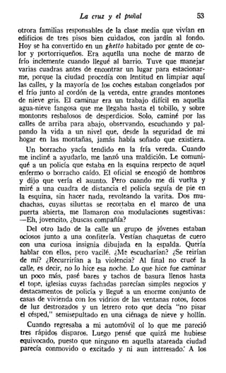 La cruz y el puñal                     53
otrora familias responsables de la clase media que vivían en
edificios de tres pisos bien cuidados, con jardín al fondo.
Hoy se ha convertido en un ghetto habitado por gente de co-
lor y portorriqueños. Era aquella una noche de marzo de
frío inclemente cuando llegué al barrio. Tuve que manejar
varias cuadras antes de encontrar un lugar para estacionar-
me, porque la ciudad procedía con lentitud en limpiar aquí
las calles, y la mayoría de los coches estaban congelados por
el frío junto al cordón de la vereda, entre grandes montones
de nieve gris. El caminar era un trabajo difícil en aquella
agua-nieve fangosa que me llegaba hasta el tobillo, y sobre
montones resbalosos de desperdicios. Solo, caminé por las
calles de arriba para abajo, observando, escuchando y pal-
pando la vida a un nivel que, desde la seguridad de mi
hogar en las montañas, jamás había soñado que existiera.
   Un borracho yacía tendido en la fría vereda. Cuando
me incliné a ayudarlo, me lanzó una maldición. Le comuni-
qué a un policía que estaba en la esquina respecto de aquel
enfermo o borracho caído. El oficial se encogió de hombros
y dijo que vería el asunto. Pero cuando me di vuelta y
miré a una cuadra de distancia el policía seguía de pie en
la esquina, sin hacer nada, revoleando la varita. Dos mu-
 chachas, cuyas siluetas se recortaba en el marco de una
puerta abierta, me llamaron con modulaciones sugestivas:
-Eh, jovencito, ¿buscas compañía?
    Del otro lado de la calle un grupo de jóvenes estaban
 ociosos junto a una confitería. Vestían chaquetas de cuero
 con una curiosa insignia dibujada en la espalda. Quería
 hablar con ellos, pero vacilé. ¿Me escucharían? ¿Se reirían
 de mí? ¿Recurrirían a la violencia? Al final no crucé la
 calle, es decir, no lo hice esa noche. Lo que hice fue caminar
 un poco más, pasé bares y tachos de basura llenos hasta
el tope, iglesias cuyas fachadas parecían simples negocios y
 destacamentos de policía y llegué a un enorme conjunto de
 casas de vivienda con los vidrios de las ventanas rotos, focos
 de luz destrozados y un letrero roto que decía "no pisar
 el césped," semisepultado en una ciénaga de nieve y hollín.
    Cuando regresaba a mi automóvil oí lo que me pareció
 tres rápidos disparos. Luego pensé que quizá me hubiese
 equivocado, puesto que ninguno en aquella atareada ciudad
 parecía conmovido o excitado y ni aun interesado: A los
 