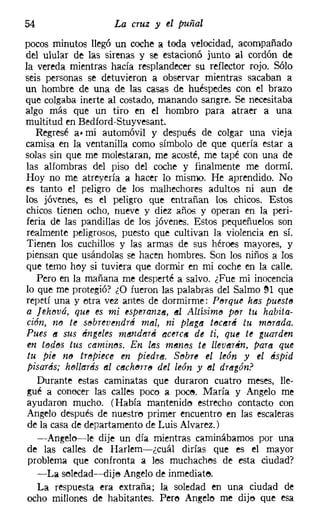 54                  La cruz y el puñal

pocos minutos llegó un coche a toda velocidad, acompañado
del ulular de las sirenas y se estacionó junto al cordón de
la vereda mientras hacía resplandecer su reflector rojo. Sólo
seis personas se detuvieron a observar mientras sacaban a
un hombre de una de las casas de huéspedes con el brazo
que colgaba inerte al costado, manando sangre. Se necesitaba
algo más que un tiro en el hombro para atraer a una
multitud en Bedford-Stuyvesant,
   Regresé a. mi automóvil y después de colgar una vieja
camisa en la ventanilla como símbolo de que quería estar a
solas sin que me molestaran, me acosté, me tapé con una de
las alfombras del piso del coche y finalmente me dormí.
Hoy no me atrevería a hacer 10 mismo. He aprendido. No
es tanto el peligro de los malhechores adultos ni aun de
los jóvenes, es el peligro que entrañan los chicos. Estos
chicos tienen ocho, nueve y diez años y operan en la peri-
feria de las pandillas de los jóvenes. Estos pequeñuelos son
 realmente peligrosos, puesto que cultivan la violencia en sí.
 Tienen los cuchillos y las armas de sus héroes mayores, y
piensan que usándolas se hacen hombres. Son los niños a los
que temo hoy si tuviera que dormir en mi coche en la calle.
   Pero en la mañana me desperté a salvo. ¿Fue mi inocencia
lo que me protegió? ¿O fueron las palabras del Salmo !H que
repetí una y etra vez antes de dormirme: Perqué hes puesto
a [ehouá, que es mi esperanz«, (/JI Aliisim« per tu habita-
ción, no te sebreuendté mal, ni pInga tf'JCflr~ tu morada.
Pues (t sus ~ngt!les ml'lndl!tr6 aceic« de ti, que te guarden
en todos tus camines. En les menes te llevflr~n, para que
tu pie ne tropiece m piedrs. Sobre el lt!ón y el éspid
pisarás; hf'Jl!rmis fll CeChf'JTT8 del león y fll drl!tgón?
  Durante estas caminatas que duraron cuatro meses, lle-
gué a conocer las calles poco a poce. María y Angelo me
ayudaron mucho. (Había mantenido estrecho contacto con
Angelo después de nuestro primer encuentro en las escaleras
de la casa de departamento de Luis Alvarez.)
  -Angelo---le dije un día mientras caminábamos por una
de las calles de Harlem-¿cuál dirías que es el mayor
problema que confronta a los muchachos de esta ciudad?
  -La soledad-e-dije Angelo de inmediate,
  La respuesta era extraña; la soledad en una ciudad de
ocho millones de habitantes. Pere Angele me dijo que esa
 