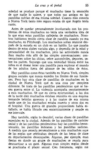 La cruz y el puñal                     55
soledad se produce porque el muchacho tiene la sensación
de que nadie lo quiere, y que todos sus amigos en las
pandillas sufrían de esa misma soledad. Cuanto más conocía
a Nueva York tanto más seguro estaba de que Angelo tenía
razón.
   Antes de quedar personalmente involucrado con los pro-
blemas de estos muchachos no tenía una verdadera idea de
lo que eran estas pandillas callejeras de muchachos. Noso-
tros habíamos tenido cierta clase de pandilla cuando yo era
muchacho, en Pittsburgh, Los muchachos solían reunirse des-
pués de la escuela m un club en un baldío. Lo que pasaba
dentro de estos clubes variaba algo, y dependía de la edad y
personalidad de los muchachos, pero las actividades nunca
iban mucho más allá de las simples conversaciones: con-
versaciones sobre las chicas, sebre automóviles, deportes, so-
bre los padres. Supongo que una necesidad básica entre los
niños es el desear tener una pandilla para explorar el mundo
de los adultos fuera del alcance de les oídos de éstos.
   Hay pandillas como éstas también en Nueva York, simples
grupos sociales que nunca exceden los límites de sus funcie-
nes, Pero hay otra clase de pandillas de muchaches en la
ciudad de Nueva York que es una cosa por completo
diferente. Se trata de las pandillas pendencieras que se ha-
cen guerra entre sí. La violencia acompaña constantemente
a esos muchachos. Sé que en cierta oportunidad, a las dos
de la tarde diez muchachos estaban reunidos en una esquina
temande bebidas gaseosas y ti las cuatro de esa misma
tarde uno de los muchachos estaba muerto y otros dos en
el hospital. Una guerra de grandes proporciones había es-
tallado, se había librado cen encarnizamiento y cesade en
ese intervalo,
   Hay también, según lo descubrí, varias clases de pandillas
especiales en la ciudad. Además de las pandillas de carácter
social y de las pandillas pendencieras hay las pandillas heme-
sexuales, las pandillas lesbianas y las pandillas sadistas.
A medida que cenecía persenalmente a más muchachos supe
de las orgías que celebraban después de las heras de clase
en departamentos desocupados. Algunas, per ejemplo, eran
fiestas en donde un grupo de muchachos se reunía para
descuartizar a un gateo Algunas eran simples ergías dende
se practicaba el placer sexual. Cen frecuencia, según me
 