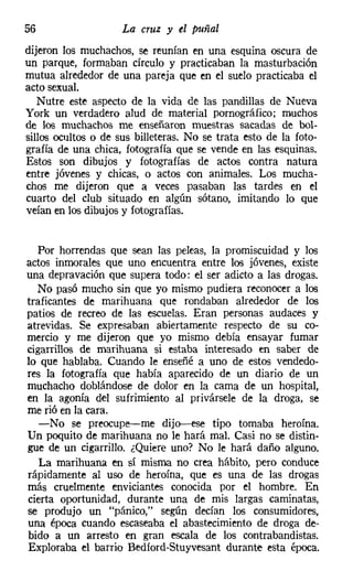 56                   La cruz y el puñal
dijeron los muchachos, se reunían en una esquina oscura de
un parque, formaban círculo y practicaban la masturbación
mutua alrededor de una pareja que en el suelo practicaba el
acto sexual.
   Nutre este aspecto de la vida de las pandillas de Nueva
York un verdadero alud de material pornográfico; muchos
de los muchachos me enseñaron muestras sacadas de bol-
sillos ocultos o de sus billeteras. No se trata esto de la foto-
grafía de una chica, fotografía que se vende en las esquinas.
Estos son dibujos y fotografías de actos contra natura
entre jóvenes y chicas, o actos con animales. Los mucha-
chos me dijeron que a veces pasaban las tardes en el
cuarto del club situado en algún sótano, imitando lo que
veían en los dibujos y fotografías.


   Por horrendas que sean las peleas, la promiscuidad y los
actos inmorales que uno encuentra entre los jóvenes, existe
una depravación que supera todo: el ser adicto a las drogas.
   No pasó mucho sin que yo mismo pudiera reconocer a los
traficantes de marihuana que rondaban alrededor de los
patios de recreo de las escuelas. Eran personas audaces y
atrevidas. Se expresaban abiertamente respecto de su co-
mercio y me dijeron que yo mismo debía ensayar fumar
cigarrillos de marihuana si estaba interesado en saber de
lo que hablaba. Cuando le enseñé a uno de estos vendedo-
res la fotografía que había aparecido de un diario de un
muchacho doblándose de dolor en la cama de un hospital,
en la agonía del sufrimiento al privársele de la droga, se
me rió en la cara.
   -No se preocupe-me dijo-s-ese tipo tomaba heroína.
Un poquito de marihuana no le hará mal. Casi no se distin-
gue de un cigarrillo. ¿Quiere uno? No le hará daño alguno.
   La marihuana en sí misma no crea hábito, pero conduce
rápidamente al uso de heroína, que es una de las drogas
más cruelmente enviciantes conocida por el hombre. En
cierta oportunidad, durante una de mis largas caminatas,
se produjo un "pánico," según decían los consumidores,
una época cuando escaseaba el abastecimiento de droga de-
bido a un arresto en gran escala de los contrabandistas.
Exploraba el barrio Bedíord-Stuyvesant durante esta época.
 
