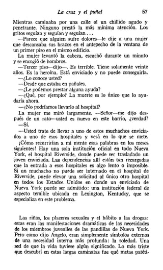 La cruz y el puñal                    57
Mientras caminaba por una calle oí un chillido agudo y
penetrante. Ninguno prestó la más mínima atención. Los
gritos seguían y seguían y seguían ...
   -Parece que alguien sufre dolores-le dije a una mujer
que descansaba sus brazos en el antepecho de la ventana de
un primer piso en el mismo edificio.
   La mujer levantó la cabeza, escuchó durante un minuto
y se encogió de hombros.
   -Tercer piso-c-dijo-«. Es terrible. Tiene solamente veinte
años. Es la heroína. Está enviciado y no puede conseguirla.
   -¿Lo conoce usted?
   -Desde que estaba en pañales.
   -¿Le podemos prestar alguna ayuda?
   -¿Qué, por ejemplo? La muerte es lo único que lo ayu-
daría ahora.
   -¿No podríamos llevarlo al hospital?
   La mujer me miró largamente. -Señor-me dijo des-
pués de un rato-usted es nuevo en este barrio, ¿verdad?
   -Sí.
   -Usted trate de llevar a uno de estos muchachos envicia-
dos a uno de esos hospitales y verá en lo que se mete.
   ¡Cómo recurrirían a mi mente esas palabras en los meses
siguientes! Hay una sola institución oficial en todo Nueva
York, el hospital Riverside, donde puede ser trasladado un
joven enviciado. Las dependencias allí están tan recargadas
que la entrada a esos hospitales es algo lento o imposible.
Si un muchacho no puede ser internado en el hospital de
Riverside, puede elevar una solicitud al único otro hospital
en todos los Estados Unidos en donde un enviciado de
 Nueva York puede ser admitido: una institución federal de
 aspecto temible ubicada en Lexington, Kentucky, que se
 especializa en este problema.


  Las riñas, los placeres sexuales y el hábito a las drogas:
estas eran las manifestaciones dramáticas de las necesidades
de los miembros juveniles de las pandillas de Nueva York.
Peto como dijo Angelo, eran simplemente símbolos externos
de una necesidad interna más profunda: la soledad. Una
sed de que la vida tuviese algún significado. Lo más triste
que descubrí en estas largas caminatas fue qué metas patéti-
 