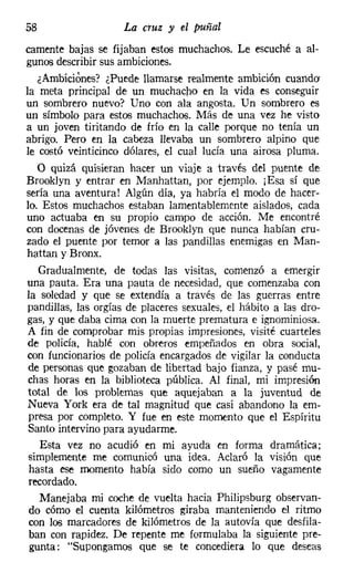58                   La cruz y el puñal
camente bajas se fijaban estos muchachos. Le escuché a al-
gunos describir sus ambiciones.
   ¿Ambiciones? ¿Puede llamarse realmente ambición cuando
la meta principal de un muchacho en la vida es conseguir
un sombrero nuevo? Uno con ala angosta. Un sombrero es
un símbolo para estos muchachos. Más de una vez he visto
a un joven tiritando de frío en la calle porque no tenía un
abrigo. Pero en la cabeza llevaba un sombrero alpino que
le costó veinticinco dólares, el cual lucía una airosa pluma.
   O quizá quisieran hacer un viaje a través del puente de
Brooklyn y entrar en Manhattan, por ejemplo. j Esa sí que
sería una aventura! Algún día, ya habría el modo de hacer-
lo. Estos muchachos estaban lamentablemente aislados, cada
uno actuaba en su propio campo de acción. Me encontré
con docenas de jóvenes de Brooklyn que nunca habían cru-
zado el puente por temor a las pandillas enemigas en Man-
hattan y Bronx.
   Gradualmente, de todas las visitas, comenzó a emergir
una pauta. Era una pauta de necesidad, que comenzaba con
la soledad y que se extendía a través de las guerras entre
pandillas, las orgías de placeres sexuales, el hábito a las dro-
gas, y que daba cima con la muerte prematura e ignominiosa.
 A fin de comprobar mis propias impresiones, visité cuarteles
 de policía, hablé con obreros empeñados en obra social,
 con funcionarios de policía encargados de vigilar la conducta
 de personas que gozaban de libertad bajo fianza, y pasé mu-
 chas horas en la biblioteca pública. Al final, mi impresión
 total de los problemas que aquejaban a la juventud de
 Nueva York era de tal magnitud que casi abandono la em-
 presa por completo. Y fue en este momento que el Espíritu
 Santo intervino para ayudarme.
    Esta vez no acudió en mi ayuda en forma dramática;
 simplemente me comunicó una idea. Aclaró la visión que
 hasta ese momento había sido como un sueño vagamente
 recordado.
    Manejaba mi coche de vuelta hacia Philipsburg observan-
 do cómo el cuenta kilómetros giraba manteniendo el ritmo
 con los marcadores de kilómetros de la autovía que desfila-
 ban con rapidez. De repente me formulaba la siguiente pre-
 gunta: "Supongamos que se te concediera lo que deseas
 