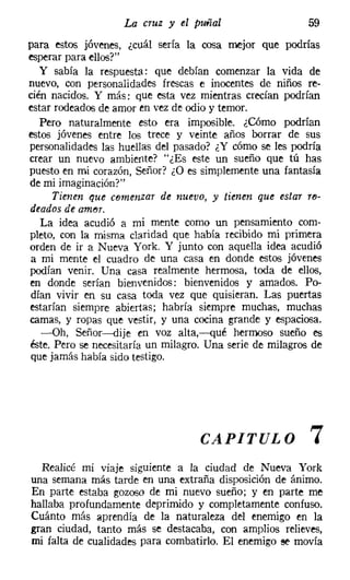La cruz y tl puñal                    59
para estos jóvenes, ¿cuál sería la cosa mejor que podrías
esperar para ellos?"
   y sabía la respuesta: que debían comenzar la vida de
nuevo, con personalidades frescas e inocentes de niños re-
cién nacidos. Y más: que esta vez mientras crecían podrían
estar rodeados de amor en vez de odio y temor.
   Pero naturalmente esto era imposible. ¿Cómo podrían
estos jóvenes entre los trece y veinte años borrar de sus
personalidades las huellas del pasado? ¿Y cómo se les podría
crear un nuevo ambiente? "¿Es este un sueño que tú has
puesto en mi corazón, Señor? ¿O es simplemente una fantasía
de mi imaginación?"
     Tienen que comenzar de nuevo, y tienen que estar re-
deados de amor.
   La idea acudió a mi mente como un pensamiento com-
pleto, con la misma claridad que había recibido mi primera
orden de ir a Nueva York. Y junto con aquella idea acudió
a mi mente el cuadro de una casa en donde estos jóvenes
podían venir. Una casa realmente hermosa, toda de ellos,
en donde serían bienvenidos: bienvenidos y amados. Po-
dían vivir en su casa toda vez que quisieran. Las puertas
estarían siempre abiertas; habría siempre muchas, muchas
camas, y ropas que vestir, y una cocina grande y espaciosa.
   -Oh, Señor-s-dije en voz aIta,-qué hermoso sueño es
éste. Pero se necesitaría un milagro. Una serie de milagros de
que jamás había sido testigo.




                                    CAPITULO               7
  Realicé mi VIaje siguiente a la ciudad de Nueva York
una semana más tarde en una extraña disposición de ánimo.
En parte estaba gozoso de mi nuevo sueño; y en parte me
hallaba profundamente deprimido y completamente confuso.
Cuánto más aprendía de la naturaleza del enemigo en la
gran ciudad, tanto más se destacaba, con amplios relieves,
mi falta de cualidades para combatirlo. El enemigo se movía
 