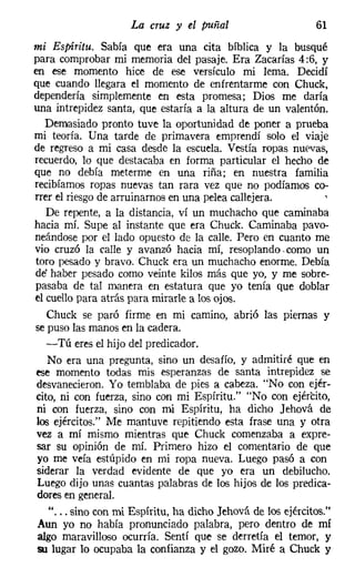 La cruz y el puñal                       61
mi Espíritu. Sabía que era una cita bíblica y la busqué
para comprobar mi memoria del pasaje. Era Zacarías 4 :6, y
en ese momento hice de ese versículo mi lema. Decidí
que cuando llegara el momento de enfrentarme con Chuck,
dependería simplemente en esta promesa; Dios me daría
una intrepidez santa, que estaría a la altura de un valentón.
   Demasiado pronto tuve la oportunidad de poner a prueba
mi teoría. Una tarde de primavera emprendí solo el viaje
de regreso a mi casa desde la escuela. Vestía ropas nuevas,
recuerdo, lo que destacaba en forma particular el hecho de
que no debía meterme en una riña; en nuestra familia
recibíamos ropas nuevas tan rara vez que no podíamos co-
rrer el riesgo de arruinarnos en una pelea callejera.
   De repente, a la distancia, ví un muchacho que caminaba
hacia mí. Supe al instante que era Chuck. Caminaba pavo-
neándose por el lado opuesto de la calle. Pero en cuanto me
vio cruzó la ralle y avanzó hacia mí, resoplando. como un
toro pesado y bravo. Chuck era un muchacho enorme. Debía
de' haber pesado como veinte kilos más que yo, y me sobre-
pasaba de tal manera en estatura que yo tenía que doblar
el cuello para atrás para mirarle a los ojos.
   Chuck se paró firme en mi camino, abrió las piernas y
se puso las manos en la cadera.
   -Tú eres el hijo del predicador.
   No era una pregunta, sino un desafío, y admitiré que en
ese momento todas mis esperanzas de santa intrepidez se
 desvanecieron. Yo temblaba de pies a cabeza. "No con ejér-
cito, ni con fuerza, sino con mi Espíritu." "No con ejército,
 ni con fuerza, sino con mi Espíritu, ha dicho Jehová de
 los ejércitos." Me mantuve repitiendo esta frase una y otra
 vez a mí mismo mientras que Chuck comenzaba a expre-
 sar su opinión de mí. Primero hizo el comentario de que
 yo me veía estúpido en mi ropa nueva. Luego pasó a con
 síderar la verdad evidente de que yo era un debilucho.
 Luego dijo unas cuantas palabras de los hijos de los predica-
 dores en general.
    " ... sino con mi Espíritu, ha dicho Jehová de los ejércitos."
 Aun yo no había pronunciado palabra, pero dentro de mí
 algo maravilloso ocurría. Sentí que se derretía el temor, y
 su lugar lo ocupaba la confianza y el gozo. Miré a Chuck y
 