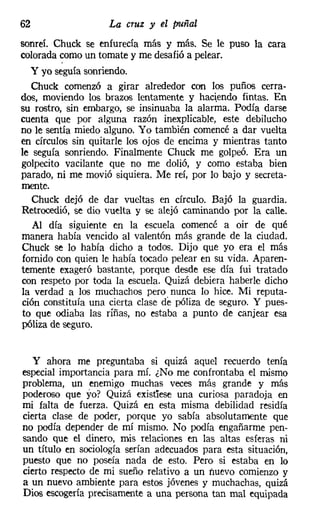 62                  La cruz y el puñal
sonreí. Chuck se enfurecía más y más. Se le puso la cara
colorada como un tomate y me desafió a pelear.
  y yo seguía sonriendo.
  Chuck comenzó a girar alrededor con los puños cerra-
dos, moviendo los brazos lentamente y haciendo fintas. En
su rostro, sin embargo, se insinuaba la alarma. Podía darse
cuenta que por alguna razón inexplicable, este debilucho
no le sentía miedo alguno. Yo también comencé a dar vuelta
en círculos sin quitarle los ojos de encima y mientras tanto
le seguía sonriendo. Finalmente Chuck me golpeó. Era un
golpecito vacilante que no me dolió, y como estaba bien
parado, ni me movió siquiera. Me reí, por lo bajo y secreta-
mente.
   Chuck dejó de dar vueltas en círculo. Bajó la guardia.
Retrocedió, se dio vuelta y se alejó caminando por la calle.
   Al día siguiente en la escuela comencé a oir de qué
manera había vencido al valentón más grande de la ciudad.
Chuck se lo había dicho a todos. Dijo que yo era el más
fornido con quien le había tocado pelear en su vida. Aparen-
temente exageró bastante, porque desde ese día fui tratado
con respeto por toda la escuela. Quizá debiera haberle dicho
la verdad a los muchachos pero nunca lo hice. Mi reputa-
ción constituía una cierta clase de póliza de seguro. Y pues-
to que odiaba las riñas, no estaba a punto de canjear esa
póliza de seguro.


  y ahora me preguntaba si quizá aquel recuerdo tenía
especial importancia para mí. ¿No me confrontaba el mismo
problema, un enemigo muchas veces más grande y más
poderoso que yo? Quizá existiese una curiosa paradoja en
mi falta de fuerza. Quizá en esta misma debilidad residía
cierta clase de poder, porque yo sabía absolutamente que
no podía depender de mí mismo. No podía engañarme pen-
sando que el dinero, mis relaciones en las altas esferas ni
un título en sociología serían adecuados para esta situación,
puesto que no poseía nada de esto. Pero si estaba en lo
cierto respecto de mi sueño relativo a un nuevo comienzo y
a un nuevo ambiente para estos jóvenes y muchachas, quizá
Dios escogería precisamente a una persona tan mal equipada
 