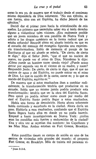 La cruz y el puñal                    63
como lo era yo, de manera que el trabajo desde el comienzo
mismo dependería de Dios solamente. "No con ejército, ni
con fuerza, sino con mi Espíritu, ha dicho Jehová de los
ejércitos."
    Decidí dar el primer paso hacia la cristalización de. mis
sueños. Lo primero que necesitaba saber era si tenía derecho
alguno a vislumbrar tales visiones. ¿Era realmente posible
que un joven miembro de una pandilla de Nueva York y
adicto a las drogas cambiara en la forma radical que yo
estaba soñando? Recordé cómo mi abuelo insistía en que en
el corazón del mensaje del evangelio figuraba una experien-
cia transformadora. Sabía de memoria el pasaje de las
Escrituras al que mi abuelo se refería. "De cierto, de cierto
 te digo," dijo el Señor Jesús, "que el que no naciere de
 nuevo, no puede ver el reino de Dios. Nicodemo le dijo:
 ¿Cómo puede un hombre nacer siendo viejo? ¿Puede acaso
 entrar por segunda vez en el vientre de su madre, y nacer?
 Respondió Jesús: De cierto, de cierto te digo, que el que no
 naciere de agua y del Espíritu, no puede entrar en el reino
 de Dios. Lo que es nacido de la carne, carne es; y lo que es
 nacido del Espíritu, espíritu es."
    De manera que si estos muchachos iban a cambiar radi-
 calmente, la transformación tendría que producirse en su
 corazón. Sabía que yo mismo jamás podría producir esta
 transformación: tendría que ser la obra del Espíritu Santo.
 Pero quizá yo podría actuar como cauce por medio del
 cual el Espíritu Santo podría llegar a estos muchachos.
    Había una forma de descubrirlo. Hasta ahora solamente
 había caminado y escuchado en la ciudad. Ahora daría un
 paso. Hablaría a esos muchachos, confiando que el Espíritu
 Santo llegara hasta ellos en donde yo no podía hacerlo.
  Empecé a hacer investigaciones en Nueva York: ¿cuáles
  eran las pandillas más fuertes y endurecidas de la ciudad?
  Una y otra vez se repetían dos nombres: los Capellanes y
  los Mau Mau. Ambas estaban en Fort Greene, Brooklyn.


  Estas pandillas tienen su campo de acción en uno de los
centros de viviendas más grandes del mundo: el proyecto
Fort Greene, en Brooklyn. Más de treinta mil personas vi-

  'Juan 3:3-6.
 