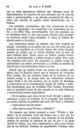 64                  La cruz y el puñal
ven en estos gigantescos edificios que albergan casas de
departamentos; la mayoría de esas personas son de raza de
color y portorriqueños, y un elevado porcentaje de ellas re-
ciben una pensión de auxilio social suministrada por el
Estado.
   Las pandillas pendencieras que han prosperado en esta
zona son segregadas: los Capellanes son muchachos de co-
lor, y los Mau Mau, portorriqueños. Las dos pandillas no
se combaten 'entre sí, sino que aunan fuerzas para proteger
su territorio contra otras pandillas. Y ahora le habían de-
clarado guerra a la policía.
    Los muchachos tenían un método más bien original de
ataque: esperaban en la azotea con un saco de arena que se
sostenía en equilibrio en el borde mismo del techo. Cuando
pasaba un policía por la vereda dejaban caer el saco de
unos ochenta kilos. Hasta ahora no habían podido perfec-
cionar la sincronización y habían errado el golpe. Pero cada
vez pegaban más cerca. En represalia la policía usaba las
cachiporras a la menor provocación, y prohibía la reunión de
más de dos o tres muchachos juntos a la vez.
    Decidí que no podría existir un campo de prueba más
eficaz para el Espíritu Santo que el conjunto de viviendas
Fort Greene, En las primeras horas de la mañana de un
viernes recogí a un amigo mío, un trompetista llamado
Jaime Stahl y los dos pasamos por el puente de Brooklyn
y penetramos en la hormigueante jungla de vidrios y ladri-
 llos denominada plan de viviendas Fort Creene. Estaciona-
mos el automóvil cerca de una escuela en la calle Edwards
 y comenzamos nuestro experimento.
    -Tú te quedas aquí cerca de ese farol-le dije a Jaime-y
 comienza a tocar la trompeta. Si se congrega una multitud,
 yo puedo subirme al pedestal del poste del farol y hablarles.
    -¿Qué quieres que les toque?
     -¿Por qué no tocasFirmes y adelante"?
    De manera que Jaime comenzó a tocar "Firmes y ade
 lante," en la trompeta. Tocó ese himno una y otra vez. Lo
 tocaba con viveza y volumen. Las ventanas de los departa-
 mentos de enfrente se abrieron de par en par y la gente
 asomó la cabeza. Los niños comenzaron a salir como hormi-
 gas de los edificios. Docenas de pequeñuelos. Estaban entu-
 