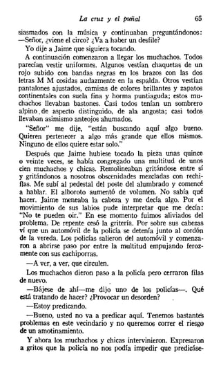 La cruz y el puñal                   65
siasmados con la música y continuaban preguntándonos:
-Señor, ¿viene el circo? ¿Va a haber un desfile?
   Yo dije a Jaime que siguiera tocando.
   A continuación comenzaron a llegar los muchachos. Todos
parecían vestir uniformes. Algunos vestían chaquetas de un
rojo subido con bandas negras en los brazos con las dos
letras M M cosidas audazmente en la espalda. Otros vestían
pantalones ajustados, camisas de colores brillantes y zapatos
continentales con suda fina y horma puntiaguda; estos mu-
chachos llevaban bastones. Casi todos tenían un sombrero
alpino. de aspecto distinguido, de ala angosta; casi todos
llevaban asimismo anteojos ahumados.
   "Señor" me dije, "están buscando aquí algo bueno.
Quieren pertenecer a algo más grande que ellos mismos.
Ninguno de ellos quiere estar solo."
   Después que Jaime hubiese tocado la pieza unas quince
o veinte veces, se había congregado una multitud de unos
cien muchachos y chicas. Remolineaban gritándose entre sí
y gritándonos a nosotros obscenidades mezcladas con rechi-
flas. Me subí al pedestal del poste del alumbrado y comencé
 a hablar. El alboroto aumentó de volumen. No sabía qué
hacer. Jaime meneaba la cabeza y me decía algo. Por el
 movimiento de sus labios pude interpretar que me decía:
 "No te pueden oir.' En ese momento fuimos aliviados del
 problema. De repente cesó la gritería. Por sobre sus cabezas
vi que un automóvil de la policía se detenía junto al cordón
 de la vereda. Los policías salieron del automóvil y comenza-
 ron a abrirse paso por entre la multitud empujando feroz-
 mente con sus cachiporras.
   -A ver, a ver, que circulen.
   Los muchachos dieron paso a la policía pero cerraron filas
 de nuevo.
   -Bájese de ahí-me dijo uno de los policías-. Qué
 está tratando de hacer? ¿Provocar un desorden?
   -Estoy predicando.
   -Bueno, usted no va a predicar aquí. Tenemos bastantes
 problemas en este vecindario y no queremos correr el riesgo
 de un amotinamiento.
    y ahora los muchachos y chicas intervinieron. Expresaron
 a gritos que la policía no nos podía impedir que predicáse-
 