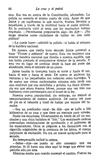 66                    La cruz y el puñal
mas. Eso era en contra de la Constitución, afirmaban. La
policía no sostenía el mismo punto de vista. Antes de que
Jaime y yo supiéramos lo que ocurría, éramos llevados a
empellones a través de la multitud hacia el coche policial.
En la comisaría volví al tema que los muchachos habían
empleado. -Permítanme preguntarles algo-s-les dije-. ¿No
tengo dereche como ciudadano de hablar en tilla calle
pública?
   -Lo puede hacer-admitió la policía-si habla al amparo
de la bandera nacional.
   De manera que media hora después Jaime comenzó a
tocar "Firmes y adelante" de nuevo. Esta vez teníamos una
enorme bandera nacional que flotaba a nuestra espalda, que
nos había prestado el comprensivo director de la escuela. Y
esta vez en lugar de predicar desde la base del poste del
alumbrado, tenía el taburete de un piano.
   Jaime tocaba la trompeta hacia el norte y hada el sur,
hacia el este y hacia el oeste. De nuevo se abrieron las
'Ventan'a'S "Y lo'S peqm:ñu.elO'il nos ToUe'aH'¡n como holm;'~'O.~. y
 de nuevo nos vimos confrontados minutos más tarde con
 una multitud que nos rechiflaba y gritaba. La única diferen-
 cia era que ahora éramos héroes, porque una vez más nos
 habíamos visto confrontados con el brazo de la ley.
    Nuestra nueva popularidad, sin embargo, no mejoró el
 comportamiento de nuestro auditorie, De nuevo me puse
 de pie en el taburete y traté de hablar por encima del tu-
 multo.
    -Soy un predicador rural-les dije-que se halla a 560
 kilómetros de su casa y que tiene un mensaje para ustedes.
    Nadie me escuchaba. Directamente en frente de mí un mu-
 chacho y una chica bailaban el "fish." Las ondulantes caderas
 provocaban exclamaciones de aprobación y el palmoteo de
 los espectadores. Otros se plegaron a los danzarines con el
 cigarrillo colgándoles de la comisura de los labios, el cuerpo
 palpitante de excitación. No era un marco apropiado para el
sermón,
   En desesperación incliné la cabeza.
   -Señor-dije-no puedo ni, aún conseguir que me
atiendan. Si tú haces una obra aquí te tengo que elevar una
petición aún por este.
   Mientras estaba aun orando comenzó el cambio. fueron los
 