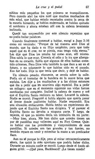 La cruz y el puiíal                   67
niñitos más pequeños los que primero se tranquilizaron.
Pero cuando abrí los ojos noté que muchos muchachos de
más edad, que habían estado recostados contra la cerca de
la escuela fumando, se habían enderezado, se habían quitado
el sombrero y ahora estaban allí con la cabeza levemente
inclinada.
   Quedé tan sorprendido por este silencio repentino que
no podía hallar palabras.
   Cuando finalmente comencé a hablar, escogí a Juan 3:16
como mi versículo: "Porque de tal manera amó Dios al
mundo, que ha dado a su Hijo unigénito, para que todo
aquel que en él cree, no se pierda, mas tenga vida eterna."
Les dije que Dios los amaba tal corno eran, allí mismo.
Dios sabía lo que eran. Conocía el odio y la ira que alberga-
ban en su corazón. Sabía que algunos de ellos habían come-
tido crímenes. Pero Dios veía también lo que iban a ser en el
futuro, y no solamente lo que habían sido en el pasado.
Eso fue todo. Dije lo que tenía que decir, y dejé de hablar.
   Un silencio pesado, elocuente, se cernía sobre la calle.
Podía oir el tremolar de la bandera en la suave brisa que
soplaba. Les dije a los muchachos y a las chicas entonces
que iba a pedir que les ocurriera algo especial. Iba a pedir
un milagro: que en el momento siguiente sus vidas fueran
cambiadas por completo. Incliné la cabeza de nuevo y oré
que el Espíritu Santo realizara su labor. Levanté la cabeza.
Nadie se movió. Pregunté si había alguien que quería pasar
al frente donde podíamos hablar. Nadie respondió. Era
una situación embarazosa. Había hecho un experimento de-
jando que el Espíritu Santo nos dirigiera. Y al parecer el
Espíritu Santo no nevaba a ninguna parte. Y luego, de
repente, oí que yo mismo deda. sin intendón de mi pa.rte:
-Muy bien, ahora. Me han dicho que ustedes tienen un
par de pandillas muy valientes aquí en Fort Greene. Quie-
ro hablar con los presidentes y vicepresidentes de esas
pandillas. Si ustedes son tan grandes y tan fuertes, no
tendrán reparo en venir y estrechar la mano a un predicador
flaco.
   Aun no sé porque lo dije, pero al mirar retrospectivamente
ahora, fue quizá lo más oportuno que podría haber dicho.
Durante un minuto nadie se movió. Luego desde el fondo al-
guien gritó: -¿Qué pasa, Buckboard? ¿Le tienes miedo?
 