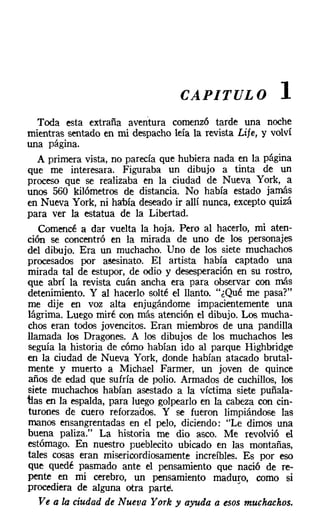 CAPITULO               1
   Toda esta extraña aventura comenzó tarde una noche
mientras sentado en mi despacho leía la revista Lije, y volví
una página.
   A primera vista, no parecía que hubiera nada en la página
que me interesara. Figuraba un dibujo a tinta de un
proceso que se realizaba en la ciudad de Nueva York, a
unos 560 kilómetros de distancia. No había estado jamás
en Nueva York, ni había deseado ir allí nunca, excepto quizá
para ver la estatua de la Libertad.
   Comencé a dar vuelta la hoja. Pero al hacerlo, mi aten-
ción se concentró en la mirada de uno de los personajes
del dibujo. Era un muchacho. Uno de los siete muchachos
procesados por asesinato. El artista había captado una
mirada tal de estupor, de odio y desesperación en su rostro,
que abrí la revista cuán ancha era para observar con más
detenimiento. Y al hacerlo solté el llanto. "¿Qué me pasa?"
me dije en voz alta enjugándome impacientemente una
lágrima. Luego miré con más atención el dibujo. Los mucha-
chos eran todos jovencitos. Eran miembros de una pandilla
llamada los Dragones. A los dibujos de los muchachos les
seguía la historia de cómo habían ido al parque Highbridge
en la ciudad de Nueva York, donde habían atacado brutal-
mente y muerto a Michael Farmer, un joven de quince
años de edad que sufría de polio. Armados de cuchillos, los
siete muchachos habían asestado a la víctima siete puñala-
tIas en la espalda, para luego golpearlo en la cabeza con cin-
turones de cuero reforzados. Y se fueron limpiándose las
manos ensangrentadas en el pelo, diciendo: "Le dimos una
buena paliza." La historia me dio asco. Me revolvió el
estómago. En nuestro pueblecito ubicado en las montañas,
tales cosas eran misericordiosamente increíbles. Es por eso
que quedé pasmado ante el pensamiento que nació de re-
pente en mi cerebro, un pensamiento maduro, como si
procediera de alguna otra parte.                 •
   Ve a la ciudad de Nueva York y ayuda a esos muchachos.
 