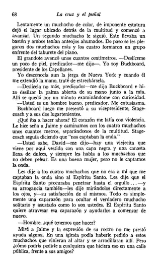 68                  La cruz y el puñal
   Lentamente un muchacho de color, de imponente estatura
dejó el lugar ubicado detrás de la multitud y comenzó a
avanzar. Un segundo muchacho le siguió. Este llevaba un
bastón y ambos tenían anteojos ahumados. De paso se les ple-
garon dos muchachos más y los cuatro formaron un grupo
enfrente del taburete del piano.
   El grandote avanzó unos cuantos centímetros. -Deslíceme
un poco de piel, predicador-me dijo-. Yo soy Buckboard,
presidente de los Capellanes.
   Yo desconocía aun la jerga de Nueva York y cuando él
me extendió la mano, traté de estrechársela.
   -Deslícela no más, predicador-me dijo Buckboard e hi-
zo deslizar la palma abierta de su mano junto a la mía.
Allí se quedó por un minuto examinándome con curiosidad.
   -Usted es un hombre bueno, predicador. Me entusiasma.
   Buckboard luego me presentó a su vicepresidente, Stage-
coach y a sus dos lugartenientes.
   ¿Qué iba a hacer ahora? El corazón me latía con violencia.
Le hice seña a Jaime y caminamos con los cuatro muchachos
unos cuantos metros, separándonos de la multitud. Stage-
coach seguía diciendo que "nos captaban la onda."
   -Usted sabe, David-me dijo-hay una viejecita que
viene por aquí vestida con una capa negra y una canasta
llena de dulces, y siempre les habla a los muchachos que
no deben pelear. Es una buena mujer, pero no le captamos
la onda.
   Les dije a los cuatro muchachos que no era a mí que me
captaban la onda sino al Espíritu Santo. Les dije que el
Espíritu Santo procuraba penetrar hasta el orgullo ... -y
su arrogancia también-les dije mirándolos directamente a
los ojos, y-su satisfacción de sí mismos. Todo es simple-
mente una caparazón para ocultar el verdadero muchacho
solitario y asustado como lo son ustedes. El Espíritu Santo
quiere atravesar esa caparazón y ayudarlos a comenzar de
nuevo.
   -Hombre, ¿qué tenemos que hacer?
    Miré a Jaime y la expresión de su rostro no me prestó
ayuda alguna. En una iglesia podía haberle pedido a estos
 muchachos que vinieran al altar y se arrodillaran allí. Pero
 ¿cómo podría pedirle a cualquiera que hiciera eso en una calle
pública, frente a sus amigos?
 