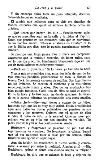 La cruz y el puñal                     69
   y sin embargo quizá fuese un paso intrépido, decisivo,
comoéste lo que se necesitaba.
 . El cambio que pedíamos para su vida era drástico, de
manera entonces que quizá el símbolo también debía ser
drástico.
   -Qué tienen que hacer?-les dije-. Sencillamente, quie-
ro que se arrodillen aquí en la calle y le pidan al Espíritu
Santo que penetre en sus corazones para que se conviertan
en un hombre nuevo. "Nuevas criaturas en Cristo," es lo
que la Biblia nos dice, esto lo pueden experimentar ustedes
también.
   Se produjo una larga pausa. Por primera vez comprendí
vagamente que la multitud esperaba, sin hacer ruido, para
ver lo que iba a ocurrir. Finalmente Stagecoach dijo en una
voz de modulaciones extrañamente roncas:
   -Buckboard, ¿quieres ir? Si lo haces, yo también lo haré.
   y ante mis sorprendidos ojos, estos dos jefes de una de las
más temibles pandillas pendencieras de toda la ciudad de
Nueva York lentamente cayeron de rodillas. Sus lugartenien-
tes los imitaron. Se sacaron el sombrero y lo sostuvieron
respetuosamente frente a ellos. Dos de los muchachos ha-
bían estado fumando. Cada uno de ellos se sacó el cigarri-
llo de la boca y lo tiró lejos, en donde quedaron humean-
do en la cuneta mientras yo pronunciaba una corta oración.
   -Señor ]esús-dije-aquí tienes a cuatro de tus hijos,
haciendo algo que les es muy muy difícil. Están arrodillados
aquí ante todos los demás pidiéndote que penetres en sus
corazones y los renueves. Quieren que tú quites de ellos
el odio, el deseo de reñir y la soledad. Quieren saber por
primera vez en su vida que son amados en realidad. Te
piden, esto de ti y tú no los desilusionarás. Amén.
   Buckboard y Stagecoach se pusieron de pie. Los dos
lugartenientes los siguieron. No levantaron la cabeza. Sugerí
que tal vez quisieran estar a solas por un tiempo, quizá
encontrar una iglesiaen algún lugar.
   Aun sin hablar, los muchachos se dieron vuelta y comen-
zaron a avanzar por entre la multitud. Alguien gritó: -Eh,
Buckboard, ¿cómo se siente uno cuando acepta la religión?
   Buckboard les dijo que se callaran la boca y dejaron de
 