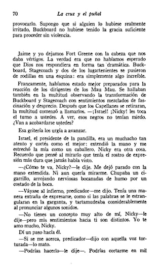 70                  La cruz y el puñal
provocarlo. Supongo que si alguien lo hubiese realmente
irritado, Buckboard no hubiese tenido la gracia suficiente
para proceder sin violencia.


   Jaime y yo dejamos Fort Greene con la cabeza que nos
daba vértigos. La verdad era que no habíamos esperado
que Dios nos respondiera en forma tan ~ dramática. Buck-
board, Stagecoach y dos de los lugartenientes se pusieron
de rodillas en una esquina: era simplemente algo increíble.
   Francamente, habíamos estado mejor preparados para la
reacción de los dirigentes de los Mau Mau, Se hallaban
también en la multitud observando la transformación de
Buckboard y Stagecoach con sentimientos mezclados de fas-
cinación y desprecio. Después que los Capellanes se retiraran,
la multitud comenzó a llamarlos. -¡Israel! ¡Nicky! les toca
el turno a ustedes. A ver, esos negros no tenían miedo.
¿Van a acobardarse ustedes?
   Esa gritería los urgía a avanzar.
    Israel, el presidente de la pandilla, era un muchacho tan
atento y cortés como el mejor: extendió la mano y me
estrechó la mía como un caballero. Nicky era otra cosa.
Recuerdo que pensé al mirarlo que tenía el rostro de expre-
sión más dura que jamás había visto.
   -¿Cómo te va, Nicky?-le dije. Me dejó parado con la
 mano extendida. Ni aun quería mirarme. Chupaba un ci-
garrillo, arrojando nerviosas bocanadas de humo por un
costado de la boca.
   -Váyase al infierno, predicador-me dijo. Tenía una ma-
 nera extraña de expresarse, como si las palabras se le estran-
 gularan en la garganta, y tartamudeaba considerablemente
 al pronunciar algunos sonidos.
    -No tienes un concepto muy alto de mí, Nicky-Ie
 dije-s-pero mis sentimientos hacia ti son distintos. Yo te
 amo mucho, Nicky.
    Dí un paso hacia él.
    -Si se me acerca, predicador-dijo con aquella voz tor-
 turada-lo mato.
    -Podrías hacerlo-s-le dije-e-. Podrías cortarme en mil
 