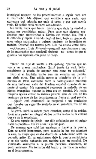 72                  La cruz y el puñal
investigué respecto de los procedimientos a seguir para ver
al muchacho. Me dijeron que escribiera una carta, que
expresara qué relación me unía al preso y por qué quería
verlo. El pedido sería entoncesconsiderado.
   No había nada que hacer: tendría que decir la verdad y
nunca me permitirían entrar. Pero supe que algunos mu-
chachos eran transferidos a Elmira ese mismo día. Fui a
la estación y esperé. Cuando llegó el tren, bajó un grupo de
unos veinte muchachos a quienes pusieron de inmediato en
marcha. Observé sus rostros pero Luis no estaba entre ellos.
  -¿Conoces a Luis Alvarezr-c-pregunté acercándome a uno
de los muchachos que consiguió decirme-no-antes de que el
guardia nos separara con gesto de enojo.

  "Bien" me dije de vuelta a Philipsburg, "parece que no
voy a ver a esos muchachos. Quizá jamás los veré. Señor,
concédeme la gracia de aceptar esto como tu voluntad."
  Pero si el Espíritu Santo aun me cerraba esa puerta,
me abría otras. Una cálida noche a principios de la pri-
mavera de 195B, caminaba entre la hormigueante multitud
de una bulliciosa calle del Harlem español cuando de re-
pente oí cantar. Me sorprendió reconocer la melodía de un
himno evangélico, aunque la letra era en español. No había
ninguna iglesia cerca: la música parecía salir de una de las
ventanas de uno de los departamentos frente al cual pasaba.
  -¿Quién está cantando?-le pregunté a un muchacho
que fumaba un cigarrillo sentado en el guardabarros de un
automóvil.
   El joven ladeó la cabeza para escuchar, como si la música
fuese una parte tan integral de los demás ruidos de la ciudad
que ya no la escuchaba.
   Es una especie de iglesia-me dijo señalando con el pulgar
hacia la puerta-o En los altos. Segundo piso.
   De manera que subí las escaleras y llamé a la puerta.
Esta se abrió lentamente, pero cuando la luz me alumbró
la cara, la mujer que estaba dentro de la habitación soltó un
pequeño grito. En su entusiasmo dejó la puerta semiabierta
y se dio vuelta hablando con rapidez algo en español. De
inmediato acudieron a la puerta personas sonrientes, de
gesto amistoso. Me tomaron del brazo y me hicieron entrar
en el departamento.
 