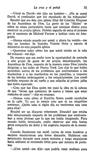 La cruz y el puñal                      73
  -Usted es David-me dijo un hombre-. ¿No es usted
David, el predicador que fue expulsado de los tribunales?
  Resultó que era ésta una iglesia filial del Concilio Hispano
de las Asambleas de Dios. La gente de las "filiales" se
reúne en casas particulares hasta que consigue dinero para
construir su propia iglesia. Habían seguido de cerca el proceso
por el asesinato de Michael Farmer y habían visto mi foto-
grafía.
  -Hemos estado orando por usted, y ahora ha venido-me
dijo un hombre. Se llamaba Vicente Ortiz y ejercía el
ministerio en esta pequeña iglesia.
  -Queremos saber cómo fue que usted estaba en la sala
del tribunal-me dijo.
  De manera que esa noche tuve la oportunidad de contarle
a este grupo de gente de mi propia denominación, las
Asambleas de Dios, respecto de la manera como Dios-parecía
dirigirme a las calles de N ueva York. Les dije lo que había
aprendido acerca de los problemas que confrontaban a los
muchachos y a las muchachas en las pandillas, y respecto
de las bebidas embriagantes y los estupefacientes. Les conté
también respecto de mi sueño y con relación al primer jalón
que había superado.
  -Creo que fue Dios quien me puso la idea en la cabeza
de que "tienen que comenzar de nuevo y tienen que estar
rodeados de amor"-dije en resumen.
  -Hemos visto cómo el Espíritu Santo puede ayudarlos
en la calle. Yo por lo menos creo que es un magnífico
comienzo. j Quién sabe si algún día no tendremos UI).a casa
para ellos!
   Resultó ser un discurso vehemente. Descubrí que estaba
más entusiasmado respecto de los problemas que confronta-
ban a estos jóvenes que lo que me había imaginado. Para
cuando había terminado, podía observar que esta buena
gente compartía mi dolor y mi urgencia respecto de la necesi-
dad.
   Cuando finalmente me senté, varios de estos hombres y
mujeres mantuvieron una breve discusión. Hablaron con
entusiasmo durante unos pocos minutos y luego empujaron
hacia adelante al reverendo Ortiz para que actuara de porta-
voz.
  -¿Cree usted-me dijo-que podría venir mañana para
 