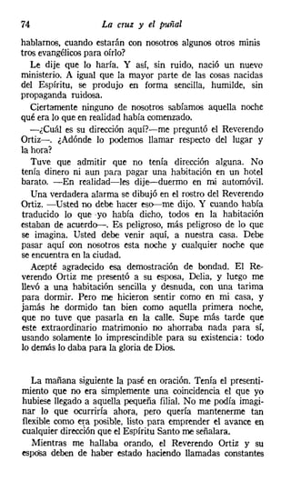 74                  La cruz y el puñal
hablarnos, cuando estarán con nosotros algunos otros minis
tros evangélicos para oírlo?
   Le dije que lo haría. Y así, sin ruido, nació un nuevo
ministerio. A igual que la mayor parte de las cosas nacidas
del Espíritu, se produjo en forma sencilla, humilde, sin
propaganda ruidosa.
   Ciertamente ninguno de nosotros sabíamos aquella noche
qué era lo que en realidad había comenzado.
   -¿Cuál es su dirección aquí?-me preguntó el Reverendo
Ortiz-. ¿Adónde lo podemos llamar respecto del lugar y
la hora?
   Tuve que admitir que no tenía dirección alguna. No
tenía dinero ni aun para pagar una habitación en un hotel
barato. -En realidad-les dije-duermo en mi automóvil.
   Una verdadera alarma se dibujó en el rostro del Reverendo
Ortiz. -Usted no debe hacer eso-me dijo. Y cuando había
traducido 10 que 'yo había dicho, todos en la habitación
estaban de acuerdo-. Es peligroso, más peligroso de lo que
se imagina. Usted debe venir aquí, a nuestra casa. Debe
pasar aquí con nosotros esta noche y cualquier noche que
se encuentra en la ciudad.
   Acepté agradecido esa demostración de bondad. El Re-
verendo Ortiz me presentó a su esposa, Delia, y luego me
llevó a una habitación sencilla y desnuda, con una tarima
para dormir. Pero me hicieron sentir como en mi casa, y
jamás he dormido tan bien como aquella primera noche,
que no tuve que pasarla en la calle. Supe más tarde que
este extraordinario matrimonio no ahorraba nada para sí,
usando solamente lo imprescindible para su existencia: todo
lo demás lo daba para la gloria de Dios.


   La mañana siguiente la pasé en oración. Tenía el presenti-
miento que no era simplemente una coincidencia el que yo
hubiese llegado a aquella pequeña filial. No me podía imagi-
nar lo que ocurriría ahora, pero quería mantenerme tan
flexible como era posible, listo para emprender el avance en
cualquier dirección que el Espíritu Santo me señalara.
   Mientras me hallaba orando, el Reverendo Ortiz y su
esposa deben de haber estado haciendo llamadas constantes
 