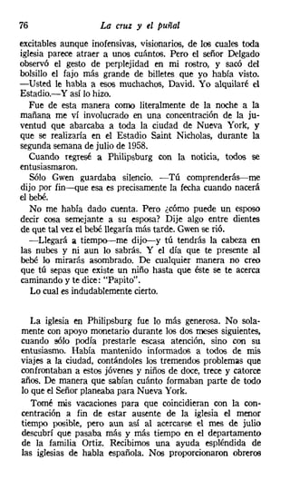 76                  La cruz y el puñal
excitables aunque inofensivas, visionarios, de los cuales toda
iglesia parece atraer a unos cuántos. Pero el señor Delgado
observó el gesto de perplejidad en mi rostro, y sacó del
bolsillo el fajo más grande de billetes que yo había visto.
-Usted le habla a esos muchachos, David. Yo alquilaré el
Estadio.-Y así lo hizo.
   Fue de esta manera como literalmente de la noche a la
mañana me ví involucrado en una concentración de la ju-
ventud que abarcaba a toda la ciudad de Nueva York, y
que se realizaría en el Estadio Saint Nicholas, durante la
segunda semana de julio de 1958.
   Cuando regresé él Philipsburg con la noticia, todos se
entusiasmaron.
   Sólo Gwen guardaba silencio. -Tú comprenderás-me
dijo por fin-que esa es precisamente la fecha cuando nacerá
el bebé.
   No me había dado cuenta. Pero ¿cómo puede un esposo
decir cosa semejante a su esposa? Dije algo entre dientes
de que tal vez el bebé llegaría más tarde. Gwen se rió.
   -Llegará a tiempo-me dijo-y tú tendrás la cabeza en
las nubes y ni aun lo sabrás. Y el día que te presente al
bebé lo mirarás asombrado. De cualquier manera no creo
que tú sepas que existe un niño hasta que éste se te acerca
caminando y te dice: "Papito".
   Lo cual es indudablemente cierto.


   La iglesia en Philipsburg fue lo más generosa. No sola-
mente con apoyo monetario durante los dos meses siguientes,
cuando sólo podía prestarle escasa atención, sino con su
entusiasmo. Había mantenido informados a todos de mis
viajes a la ciudad, contándoles los tremendos problemas que
confrontaban a estos jóvenes y niños de doce, trece y catorce
años. De manera que sabían cuánto formaban parte de todo
lo que el Señor planeaba para Nueva York.
   Tomé mis vacaciones para que coincidieran con la con-
centración a fin de estar ausente de la iglesia el menor
tiempo posible, pero aun así al acercarse el mes de julio
descubrí que pasaba más y más tiempo en el departamento
de la familia Ortiz. Recibimos una ayuda espléndida de
las iglesias de habla española. Nos proporcionaron obreros
 