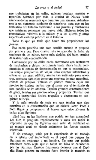 La cruz y el puñal                    77
que trabajasen en las calles, quienes pegaban carteles y
repartían boletines por toda la ciudad de Nueva York
anunciando las reuniones que durarían una semana. Adiestra-
mos a un numeroso conjunto de consejeros para que en los
vestuarios del Estadio asesoraran a los jóvenes y muchachas
que quisieran comenzar una nueva vida. Hicieron todos los
preparativos relativos a la música y a los ujieres y otros
aspectos de carácter práctico en el Estadio.
   Todo lo que yo tenía que hacer era proporcionar los
jóvenes.
   Eso había parecido una cosa sencilla cuando se propuso
por primera vez. Pero cuanto más se acercaba la fecha de
comienzo de los cultos, tanto más dudaba del buen sentido
de realizar esta concentración.
   Caminando por las calles había conversado con centenares
de muchachos y chicas, pero jamás hasta ahora había com-
prendido el estado de desesperación en que se encontraban.
La simple perspectiva de viajar unos cuantos kilómetros y
entrar en un gran edificio, asunto tan rutinario para noso-
tros, asomaba para ellos como una empresa de gran magnitud,
erizada de peligros. Temían en primer término dejar sus
propios territorios: temían que al pasar por el territorio de
otra pandilla se les atacara. Temían grandes concentraciones
de gente, temían sus propios odios y prejuicios. Temían que
su ira e inseguridad hiciera erupción y degenerara en san-
grienta refriega.
    y lo más extraño de todo era que temían que algo
ocurriera en la concentración que los hiciera llorar. Poco a
poco llegué a comprender el horror que estos jóvenes le
tenían a las lágrimas.
    ¿Qué hay en las lágrimas que podría ser tan aterrador?
 Les hice la pregunta repetidamente y cada vez recibí la
 impresión de que las lágrimas eran señal de debilidad en
 un mundo cruel en donde solamente los fuertes pueden
 sobrevivir.
    y sin embargo, sabía por la experiencia de mi trabajo
 en la iglesia qué importante es el papel que juegan las
 lágrimas en restaurar a un hombre. Yo creo que podría
 establecer como regla que el toque de Dios se caracteriza
 por las lágrimas. Cuando finalmente dejamos que el Espí-
 ritu Santo penetre en nuestro fuero interior la reacción es
 