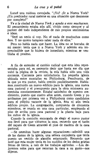 6                   La cruz y el puñal
   Lancé una ruidosa carcajada. "¿Yo? ¿Ir a Nueva York?
¿Un predicador rural meterse en une¡ situación que desconoce
por completo?"
   Ve a la ciudad de Nueva YMk y eyuda a esos muchacnos.
El pensamiento estaba aún allí, vívido como siempre' y al
parecer del todo independiente de mis propios sentimientos
e ideas.
   "Seré un necio si voy. No sé nada de muchachos como
ésos. Y no quiero tampoco saber nada de ellos."
   Pero no había nada que hacer. La idea no se borraba de
mi mente: tenía que ir a Nueva York y además era im-
prescindible que lo hiciera de inmediato, mientras se ven-
tilaba el proceso.


   A fin de entender el cambio radical que esta idea repre-
sentaba para mí, es necesario decir que hasta ese día que
volví la página de la revista, la mía había sido una vida
corriente. Corriente pero satisfactoria. La pequeña iglesia
ubicada entre montañas en Philipsburg, Pensilvania, de
la que yo era pastor, había crecido paulatinamente. Había-
mos,construido un nuevo edificio para la iglesia, una nueva
casa pastoral y el presupuesto Para la obra misionera au-
mentaba constantemente. Estaba! satisfecho de nuestro cre-
cimiento, puesto que cuatro años antes, cuando Gwen y yo
arribamos por primera vez a Philipsburg como candidatos
para el púlpito vacante de la iglesia, ésta ni aún tenía
edificio propio. La congregación, compuesta de cincuenta
miembros, se reunía en una casa particular, empleando el
piso de arriba para casa pastoral y la planta baja para
los cultos de la iglesia.
   Cuando la comisión encargada de elegir el nuevo pastor
nos llevó para que viéramos la casa, recuerdo que el tacón
del zapato de Gwen atravesó el pise de madera de la casa
pastoral.
   -Se necesitan hacer algunas reparaciones-admitió una
de las damas de la iglesia, una señora corpulenta que tenía
puesto un vestido de algodón estampado. Recuerdo que
noté que esta mujer tenía en los nudillos de los dedos grietas
llenas de tierra, a raíz de los trabajos agrícolas. -Los de-
jaremos solos para que recorran la casa a su gusto-nos
dijeron.
 