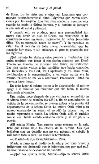 78                  La cruz y el puñal
de llorar. Lo he visto una y otra vez. Lágrimas que con-
mueven profundamente el alma. Lágrimas que corren silen-
ciosas por las mejillas. Las lágrimas acuden a nuestros ojos
cuando ha caído la última barrera, y el hombre se consagra
a una vida de salud y plenitud.
   y cuando esto se produce, nace una personalidad tan
nueva que, desde los días de Cristo, esa experiencia se ha
considerado como un nuevo nacimiento. El Señor Jesucristo
dijo: "Os es necesario nacer de nuevo". Y la paradoja es
ésta: En el corazón de toda nueva personalidad que ha
renacido hay gozo, y sin embargo, el gozo es precedido por
las lágrimas.
   ¿Qué instinto les decía a estos jóvenes y muchachas que
quizá tendrían que llorar si establecían contacto con Dios?
Tenían su manera de expresar este temor, naturalmente.
Les hice varias visitas a las pandillas que había conocido,
los Rebeldes y los GEl, lbs Capellanes y los Mau Mau,
invitándolos a la concentración, y en todas partes era lo
mismo. "Usted no me va a conmover, Predicador. Usted no
me va a hacer llorar."
   En todo lugar el mismo temor a lo desconocido, el mismo
apego a lo familiar por miserable que ello fuera, la misma
resistencia al cambio.
   Una noche, poco después de que visitara el escondrijo en
el sótano donde se reunían los GEl a fin de comunicarles la
noticia d~ la concentración, se oyeron golpes a la puerta del
 departamento de la señora Ortiz. La señora Ortiz miró a su
 esposo enarcando las cejas; él sacudió la cabeza: no, no
 estaba esperando a nadie. La señora Ortiz dejó el cuchillo
 con el cual había estado cortando carne y se dirigió a la
 puerta.
   Allí estaba María. Tan pronto como entrara en la sala,
 noté que estaba bajo los efectos de la heroína, Sus ojos
 brillaban con un destello que no era natural; el cabello le
 caía sobre toda la cara; las manos le temblaban,
   -jMaríaJ-le dije Ievantándome-i-. Pasa.
    María se puso en el medio de la sala y con tono brusco y
 beligerante nos demandó que l~ informáramos por qué está-
 bamos tratando de desbandar su pandilla.
    -¿Qué nos quieres decir, María?-dijo la señora Ortiz.
 