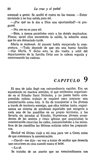 80                  La cruz y el puñal
comenzó a gemir. Se ocultó el rostro en las manos. -Estoy
enviciada y no hay salida, para mí.
  -¿Por qué no le das a Dios una oportunidad?-le pre-
gunté.
  -No, eso no es para mí.
  -Bien, a menos perrníteles venir a los demás muchachos.
Piensa; quizá ellos encuentren la salida, la solución antes
que les sea demasiado tarde.
  María se enderezó. Al parecer había recuperado la com-
postura. -Todo depende de que sea una buena función
-dijo María. Y dicho esto, I se dio vuelta y salió del
departamento de la familia Ortiz con la cabeza erguida y
contorneando las caderas.




                                    CAPITULO               9
   El mes de julio llegó con extraordinaria rapidez. Era un
espectáculo en muchos sentidos, el que estábamos organizan-
do en el Estadio Saint Nicholas, y yo jamás había com-
prendido cuánto trabajo se requiere para preparar una
concentración como ésta. A fin de transportar a los jóvenes
a través de territorio enemigo, que ellos temían tanto, organi-
zamos un sistema de autobuses especiales que recogería a
cada una de las pandillas en su propio territorio, y las
llevaría sin paradas al Estadio. Numerosos jóvenes proce-
dentes de las sesenta y cinco iglesias que auspiciaban la
concentración recorrían las calles, comunicándoles a los miem-
bros de las pandillas las últimas noticias sobre los preparati-
vos.
   Realicé mi último viaje a mi casa para ver a Gwen antes
de que comenzara la concentración.
   -David-me dijo-no voy a tratar de ocultar que desearía
que estuvieses en casa cuando nazca el bebé.
   -Losé.
   Se trataba de un asunto que no mencionábamos con
 