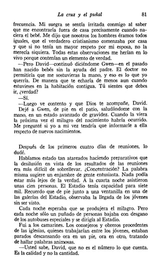 La cruz y el puñal                     81
frecuencia. Mi suegra se sentía irritada conmigo al saber
que me encontraría fuera de casa precisamente cuando na-
ciera el bebé. Me dijo que nosotros los hombres éramos todos
iguales, que el verdadero cristianismo comenzaba por casa
y que si no tenía un mayor respeto por mi esposa, no la
merecía siquiera. Todas estas observaciones me herían en lo
vivo porque contenían un elementode verdad.
   -Pero David-s-continuó diciéndome Gwen-en el pasado
han nacido bebés sin la ayuda del padre. El doctor no
permitiría que me sostuvieras la mano, y eso es lo que yo
querría. De manera que te echaría de menos aun cuando
estuvieses en la habitación contigua. Tú sientes que debes
ir, ¿verdad?
   -Sí.
   -Luego ve contento y que Dios te acompañe, David.
   Dejé a Gwen, de pie en el patio, saludándome con la
mano, en un estado avanzado de gravidez. Cuando la viera
la próxima vez el milagro del nacimiento habría ocurrido.
Me pregunté si yo a mi vez tendría que informarle a ella
respecto de nuevos nacimientos.

  Después de los primeros cuatro días de reuniones, lo
dudé.
  Habíamos estado tan atareados haciendo preparativos que
la desilusión en vista de los resultados de las reuniones
era más difícil de sobrellevar. ¿Concentración? La palabra
misma sugiere un enjambre de gente entusiasta. Nada podía
estar más lejos de la verdad. A la cuarta noche asistieron
unas cien personas. El Estadio tenía capacidad para siete
mil. Recuerdo que de pie junto a una ventanilla en una de
las galerías del Estadio, observaba la llegada de los jóvenes
sin ser visto.
   Cada noche esperaba que se produjera el milagro. Pero
cada noche sólo un puñado de personas bajaba con desgano
de los autobuses especiales y se dirigía al Estadio.
  Fui a los camarines. Los consejeros y obreros procedentes
de las iglesias, quienes trabajarían entre los jóvenes, estaban
parados descansando ora en un pie, ora en otro, tratando
de hallar palabras animosas.
  -Usted sabe, David, que no es el número lo que cuenta.
Es la calidad y no la cantidad.
 