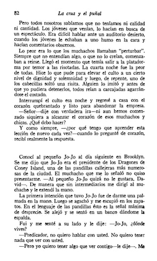 82                  La cruz y el puñal
   Pero todos nosotros sabíamos que no teníamos ni calidad
ni cantidad. Los jóvenes que venían, lo hacían en busca de
un espectáculo. Era difícil hablar ante un auditorio desierto,
cuando los jóvenes le echaban a uno humo en la cara y
hacían comentarios obscenos.
   Lo peor era lo que los muchachos llamaban "perturbar".
Siempre que no entendían algo, o que no lo creían, comenza-
ban a reírse. Llegó el momento que temía salir a la platafor-
ma por temor a las risotadas. La cuarta noche fue la peor
de todas. Hice lo que pude para elevar el culto a un cierto
nivel de dignidad y solemnidad y luego, de repente, uno de
los cabecillas soltó una risita. Alguien lo imitó y antes de
que yo pudiera detenerlos, todos reían a carcajadas agarrán-
dose el costado.
   Interrumpí el culto esa noche y regresé a casa con el
corazón quebrantado y listo para abandonar la empresa.
   -Señor-dije con verdadera ira-ni aun hemos comen-
zado siquiera a alcanzar el corazón de esos muchachos y
chicas. ¿Qué debo hacer?
   y como siempre, -¿por qué tengo que aprender esta
lección de nuevo cada vez?-cuando 10 pregunté de corazón,
recibí realmente la respuesta.


   Conocí al pequeño Jo-Jo al día siguiente en Brooklyn.
Se me dijo que Jo-Jo era el presidente de los Dragones de
Coney Island, una de las pandillas callejeras más numero-
sas de la ciudad. El muchacho que me 10 señaló no quiso
presentarme. -Al pequeño Jo-Jo quizá no le gustara, Da-
vid-o De manera que sin intermediarios me dirigí al mu-
chache y le extendí la mano.
   La primera intención que tuvo Jo-Jo fue de darme una pal-
mada en la mano. Luego se agachó y me escupió en los zapa-
tos. En el lenguaje de las pandillas ésto es la señal máxima
de desprecie. Se alejó y se sentó en un banco dándome la
espalda.
   Fui y me senté a su lado y le dije: -Jo-Jo, ¿dónde
vives?
  -Predicador, no quiero hablar con usted. No quiero tener
nada que ver con usted.
   -Pere yo quiero tener algo que ver contigo-s-le dije-. Me
 