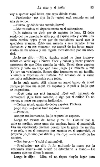 La cruz y el puñal                    83
voy a quedar aquí hasta que sepa dónde vives.
  -Predicador-me dijo Jo-Jo-usted está sentado en mi
sala de recibo.
   -Bueno, ¿y dónde vas cuando Hueve?
   -Me traslado a mi departamento en el subterráneo.
   Jo-Jo calzaba un viejo par de zapatos de lona. El dedo
gordo del pie derecho le salía por el zapato roto y vestía una
sucia camisa negra y un par de pantalones caqui que le
quedaban grandes. Echó una mirada a mis zapatos. Eran
flamantes y en ese momento me acordé de las botas emba-
rradas de mi abuelo y me regañé mentalmente por mi nece-
dad.
   Jo-Jo me dijo: -Mire, ricacho, usted no tiene inconve-
niente en venir aquí a Nueva York y hablar y hacer grandes
promesas de que Dios cambia la vida. Usted tiene zapatos
nuevos y viste un traje que hace juego. i Y míreme a mí!
Yo soy un vagabundo. Somos diez hermanos en mi familia.
Vivimos a expensas del Estado. Me echaron de la casa:
 no había suficiente comida para todos.
   Jo-Jo tenía razón. Allí mismo en aquel banco de aquel
 parque público me saqué los zapatos y le pedí a Jo-Jo que
se los probara.
   -¿Qué treta me está jugando? ¿Qué está tratando de
 demostrar? ¿Que tiene corazón, o algo por el estilo? Yo no
 me vaya poner sus zapatos hediondos.
    -Te has estado quejando de los zapatos. Póntelos,
    Jo-Jo dijo: -Jamás tuve zapatos nuevos.
   -Póntelos.
    Aunque malhumorado, Jo-Jo se puso los zapatos.
    Luego me levanté del banco y me fui. Caminé por la
 calle en medias, come unas dos cuadras, hasta el automóvil.
 Era un espectáculo circense puesto que la gente me miraba
 y se reía, y en el momento que entraba en el automóvil, el
 pequeño Jo-J~ vino por detrás y me dijo: ':'-Se olvidó de los
 zapatos.                                !


    -Son tuyos.- Y subí al automóvil.
    -Predicad('jr-me dijo Jo-Jo, estirando la mano por la
 ventanilla abierta-me olvidé de estrecharle la mano.- De
 manera que nos dimos la mano.
    Luego le dije: -Mira, tú no tienes ningún lugar para
 