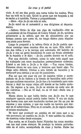 84                   La cruz y el puñal
vivir. A mí me dan gratis una cama todas las noches. Pero
hay un sofá en la sala. Quizá la gente que me hospeda a mí
te reciba a ti también. Vamos y preguntémosle,
   -Bien-dijo Jo-Jo sin más ni más.
   Jo-Jo entró en el automóvil y nos dirigimos al departa-
mento.
   -Señora Ortiz-le dije con algo de vacílación-éste es
el presidente de los Dragones de Coney Island. Jo-Jo, quisiera
presentarte a la señora que me da alojamiento por un
tiempo puesto que como tú, no tengo dinero para alquilar
una pieza para dormir.
   Luego le pregunté a la señora Ortiz si Jo-Jo podría que-
darse conmigo unos cuantos días en su casa. Ella miró a
sus dos niños y a la navaja que sobresalía del bolsillo de
Jo-Jo y con un gesto bondadoso le puso un brazo alrededor
de la espalda y le dijo: -Jo-Jo, puedes dormir en el sofá.
   Fue una decisión valiente, como lo sabe todo aquel que
ha trabajado con estos muchachos potencialmente violentos.
Llamé a un lado a Jo-Jo y le dije: -Tus ropas hieden.
Estamos ahora en una casa, y tenemos que hacer algo. Yo
tengo ocho dólares. Iremos a una tienda de baratillo y te
compraré una camisa y un par de pantalones.
    Fue así que me puse mi par de zapatos viejos y acom-
pañado de Jo-Jo fuimos a la tienda de baratillos más próxi-
ma que pudimos encontrar. Jo-Jo fue a la trastienda para cam-
 biarse y dejó las ropas viejas allí donde se las había quita-
 do. De regreso a la casa, Jo-Jo se miraba en cada una de
las vidrieras. -No se vé mal, no se vé mal-decía una y
otra vez.
    Hasta ahora lo que había hecho con Jo-Jo era lo que
cualquier agencia social podría haber hecho. Y era sin duda
una buena cosa que este muchacho tuviese por fin un par de
 zapatos y una camisa, y que esa noche no tuviera que dor-
 mir en el subterráneo. Pero en el corazón, Jo-Jo seguía siendo
 el mismo muchacho.
    Se tuvo que producir un cambio en mí para que a su
 vez provocara un cambio en Jo-Jo. y este cambio ha afecta-
 do nuestras vidas desde entonces.
    Esa noche, en el Estadio Saint Nicholas las cosas marcha-
 ron tan mal como siempre. Se produjo la misma perturba-
 ción en el culto, acompañada de risas y burlas. Hubo las
 
