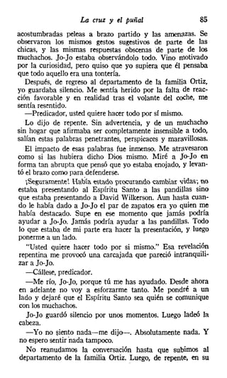 La cruz y el puñal                    85
acostumbradas peleas a brazo partido y las amenazas. Se
observaron los mismos gestos sugestivos de parte de las
chicas, y las mismas respuestas obscenas de parte de los
muchachos. Jo-Jo estaba observándolo todo. Vino motivado
por la curiosidad, pero quiso que yo supiera que él pensaba
que todo aquello era una tontería.
   Después, de regreso al departamento de la familia Ortiz,
yo guardaba silencio. Me sentía herido por la falta de reac-
ción favorable y en realidad tras el volante del coche, me
sentía resentido.
   -Predicador, usted quiere hacer todo por sí mismo.
   Lo dijo de repente. Sin advertencia, y de un muchacho
sin hogar que afirmaba ser completamente insensible a todo,
salían estas palabras penetrantes, perspicaces y maravillosas.
   El impacto de esas palabras fue inmenso. Me atravesaron
como si las hubiera dicho Dios mismo. Miré a Jo-Jo en
forma tan abrupta que pensó que yo estaba enojado, y levan-
tó el brazo como para defenderse.
   &~ramente'. Había estado prOC1rando ~amblar vidas', no
estaba presentando al Espíritu Santo a las pandillas sino
que estaba presentando a David Wilkerson. Aun hasta cuan-
do le había dado a Jo-Jo el par de zapatos era yo quien me
había destacado. Supe en ese momento que jamás podría
ayudar a Jo-Jo. Jamás podría ayudar a las pandillas. Todo
lo que estaba de mi parte era hacer la presentación, y luego
ponerme a un lado.
   "Usted quiere hacer todo por si mismo." Esa revelación
 repentina me provocó una carcajada que pareció intranquili-
zar a Jo-Jo.
   -Cállese, predicador.
   -Me río, Jo-Jo, porque tú me has ayudado. Desde ahora
en adelante no voy a esforzarme tanto. Me pondré a un
lado y dejaré que el Espíritu Santo sea quién se comunique
 con los muchachos.
   Jo-Jo guardó silencio por unos momentos. Luego ladeó la
cabeza.
   -Yo no siento nada-me dijo-. Absolutamente nada. Y
 no espero sentir 'nada tampoco.
   No reanudamos la conversación hasta que subimos al
 departamento de la familia Ortiz. Luego, de repente, en su
 
